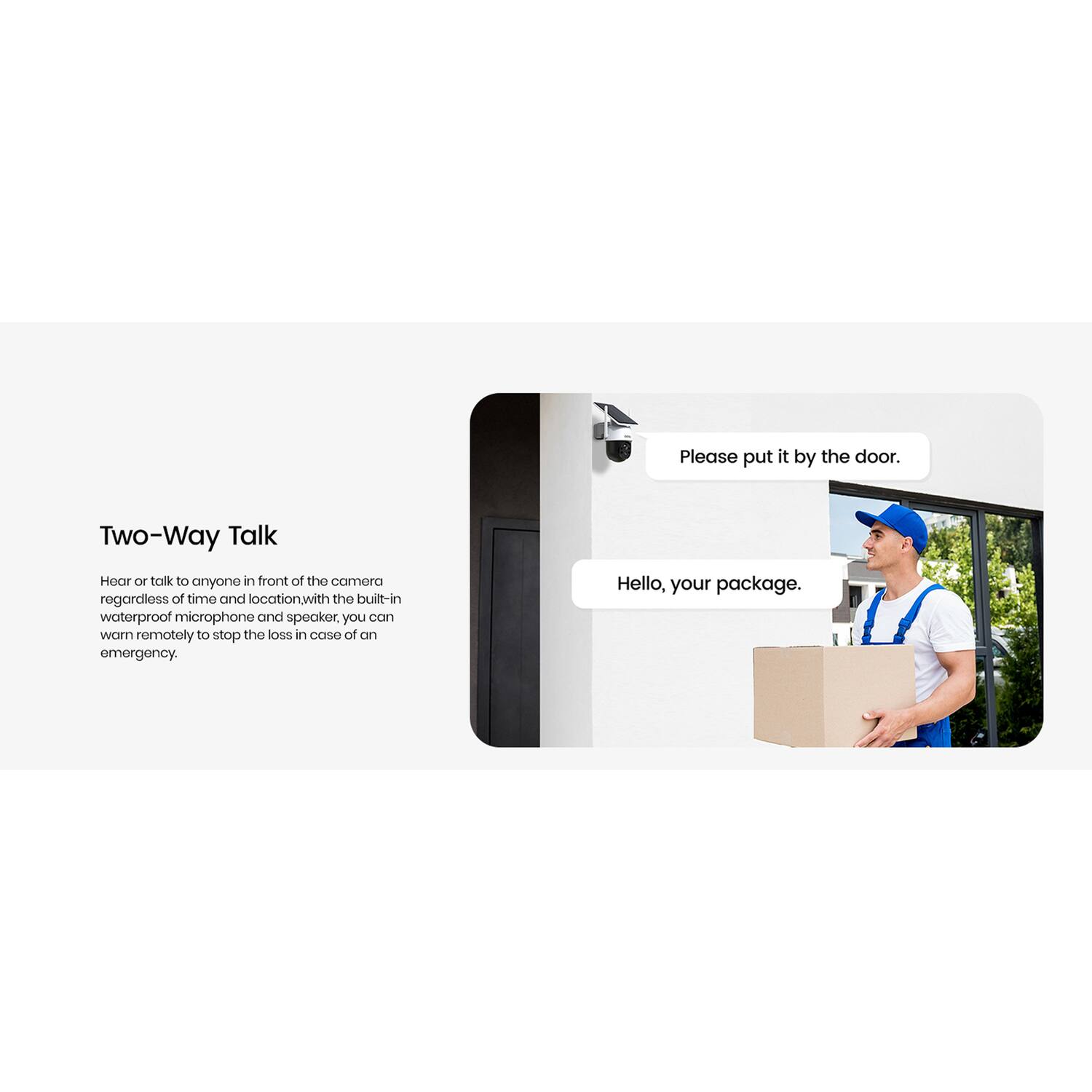 Please put it by the door. Two-Way Talk: Hear or talk to anyone in front of the camera regardless of time and location. With the built-in waterproof microphone and speaker, you can warn remotely to stop the loss in case of an emergency. Hello, your package.