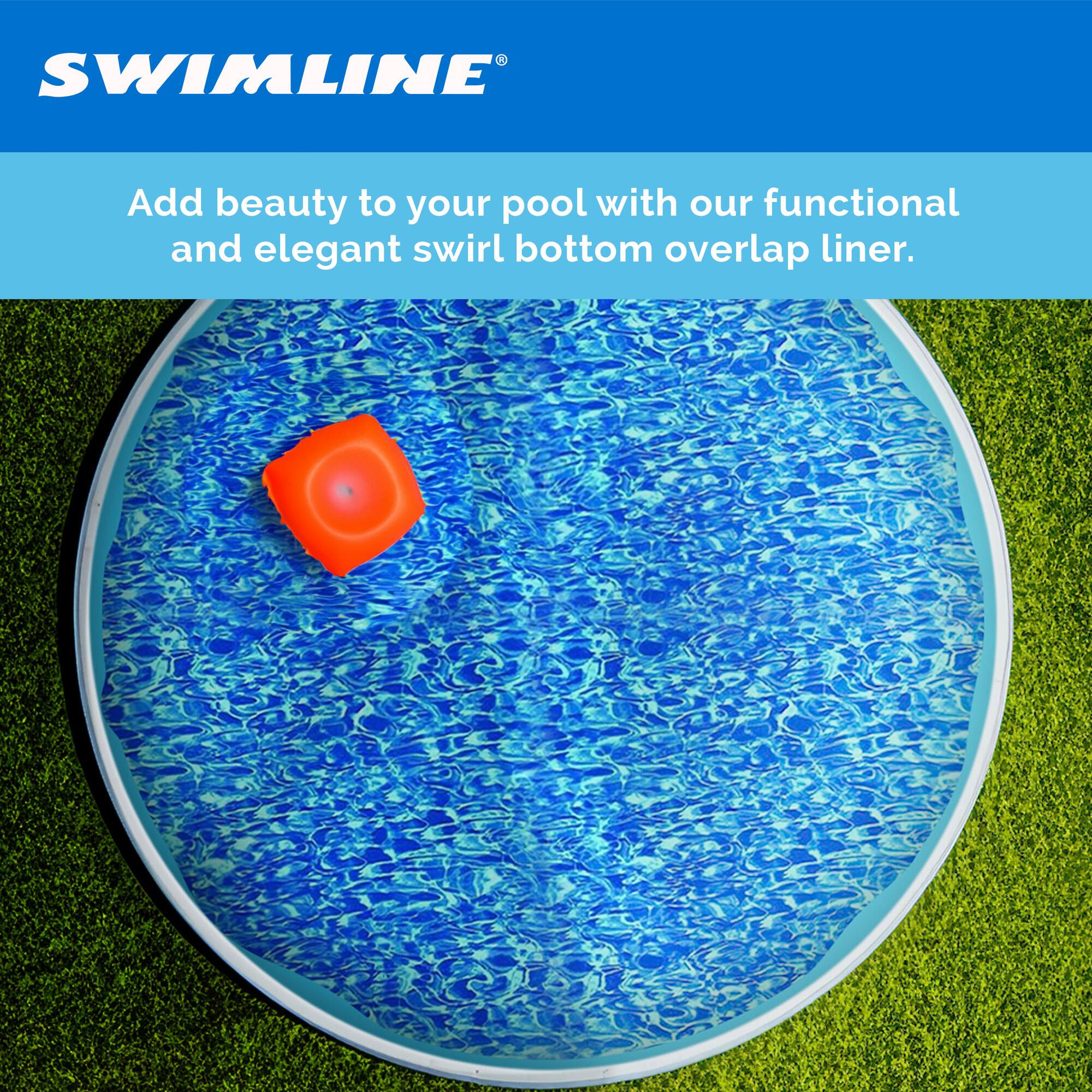 SWIMLINE®

Add beauty to your pool with our functional and elegant swirl bottom overlap liner.
