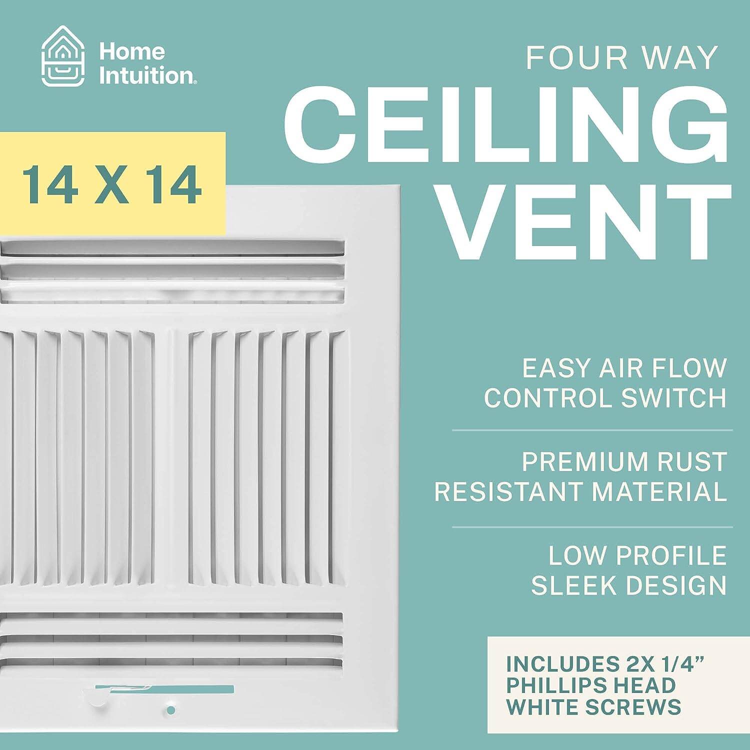 Home Intuition  
FOUR WAY CEILING VENT  
14 X 14  
EASY AIR FLOW CONTROL SWITCH  
PREMIUM RUST RESISTANT MATERIAL  
LOW PROFILE SLEEK DESIGN  
INCLUDES 2X 1/4" PHILLIPS HEAD WHITE SCREWS