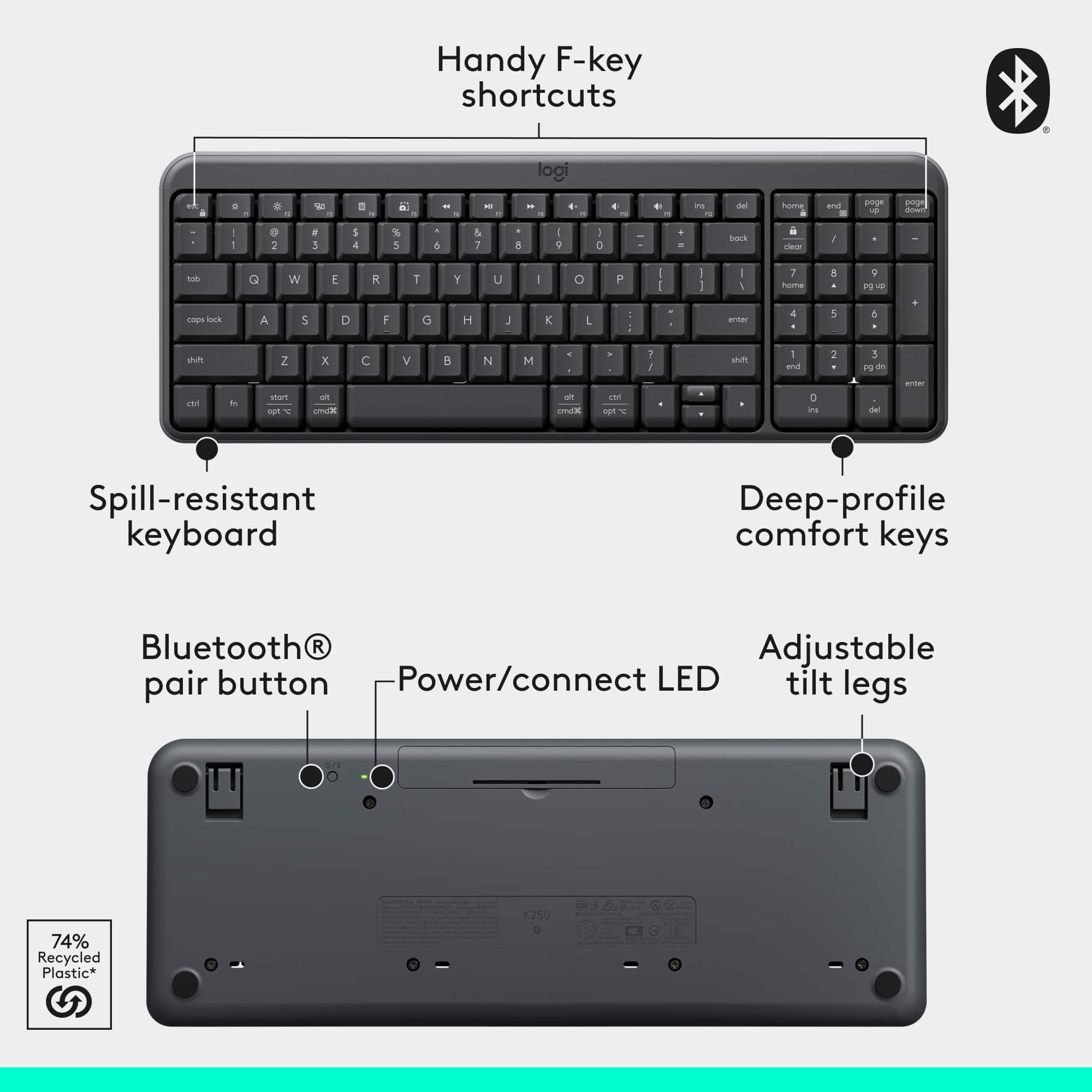 Handy F-key shortcuts logi a + . - a - - -. a - 4 i de home and - sninge - - - . 2 3 1 4 . 5 . 4 & 7 . A - 2 O . bock riarer I tod G W E R T Y U - o P - - I I - 1 7 home 8 9 B - cnps L A s D F G H J K L - entar 4 5 4 stum Z x C V B N M - 1 F shify 1 and 2 - 3 3 o i 1hom cmca a cma c -p D i 3 Spill-resistant keyboard Deep-profile comfort keys Bluetooth R Adjustable pair button Power/connect LED tilt legs K250 74% Recycled Plastic*