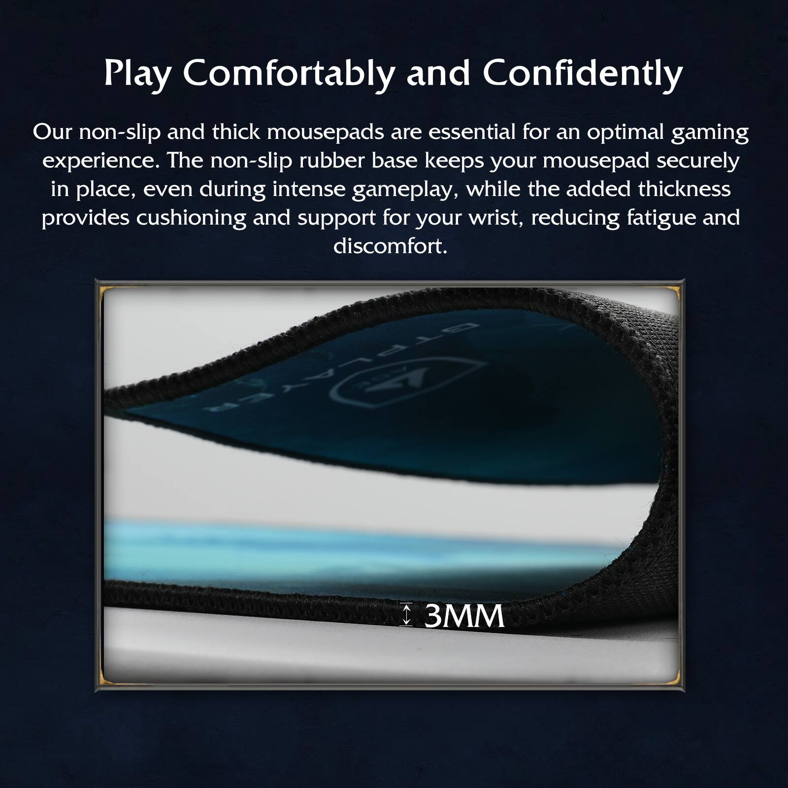 Play Comfortably and Confidently

Our non-slip and thick mousepads are essential for an optimal gaming experience. The non-slip rubber base keeps your mousepad securely in place, even during intense gameplay, while the added thickness provides cushioning and support for your wrist, reducing fatigue and discomfort.

3MM