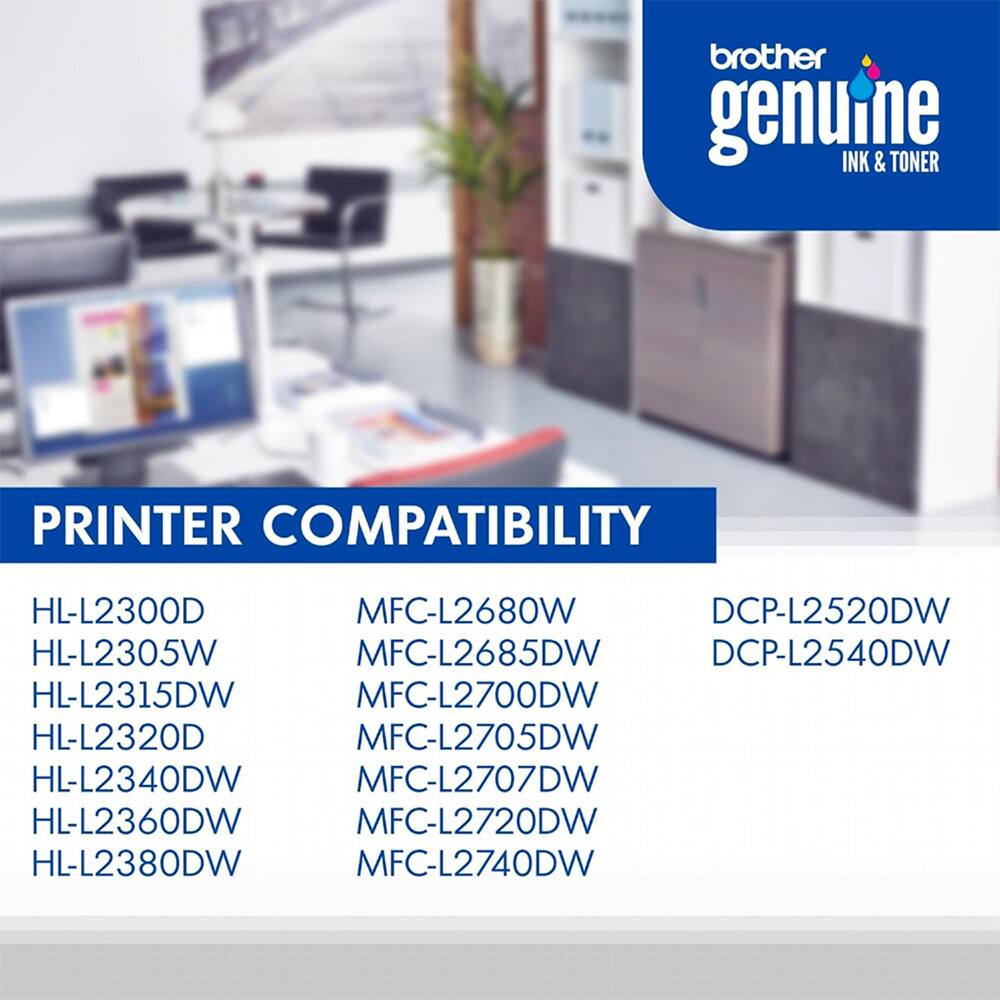 brother genuine INK & TONER  
PRINTER COMPATIBILITY  
HL-L2300D  
MFC-L2680W  
DCP-L2520DW  
HL-L2305W  
MFC-L2685DW  
DCP-L2540DW  
HL-L2315DW  
MFC-L2700DW  
HL-L2320D  
MFC-L2705DW  
HL-L2340DW  
MFC-L2707DW  
HL-L2360DW  
MFC-L2720DW  
HL-L2380DW  
MFC-L2740DW