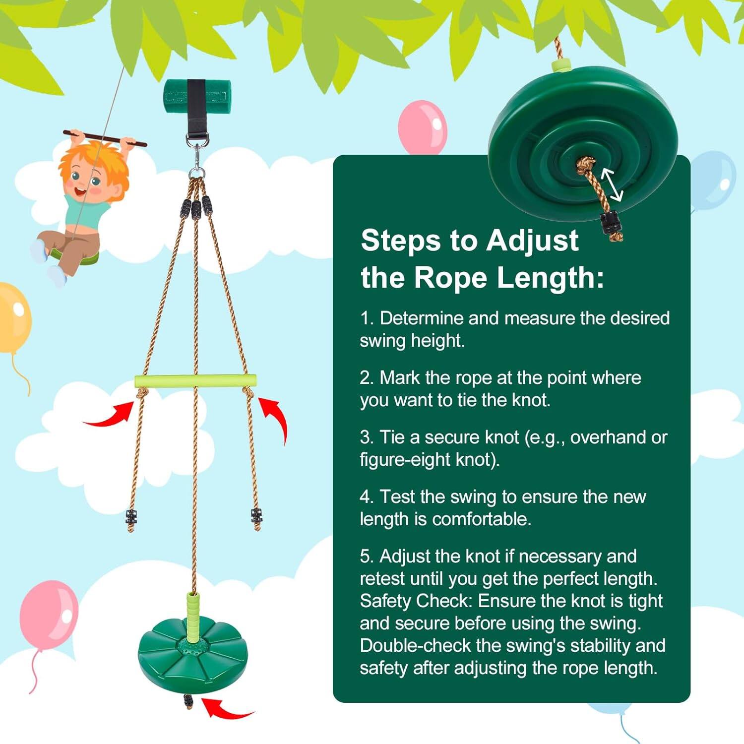 Steps to Adjust the Rope Length:

1. Determine and measure the desired swing height.
2. Mark the rope at the point where you want to tie the knot.
3. Tie a secure knot (e.g., overhand or figure-eight knot).
4. Test the swing to ensure the new length is comfortable.
5. Adjust the knot if necessary and retest until you get the perfect length.

Safety Check:
- Ensure the knot is tight and secure before using the swing.
- Double-check the swing's stability and safety after adjusting the rope length.