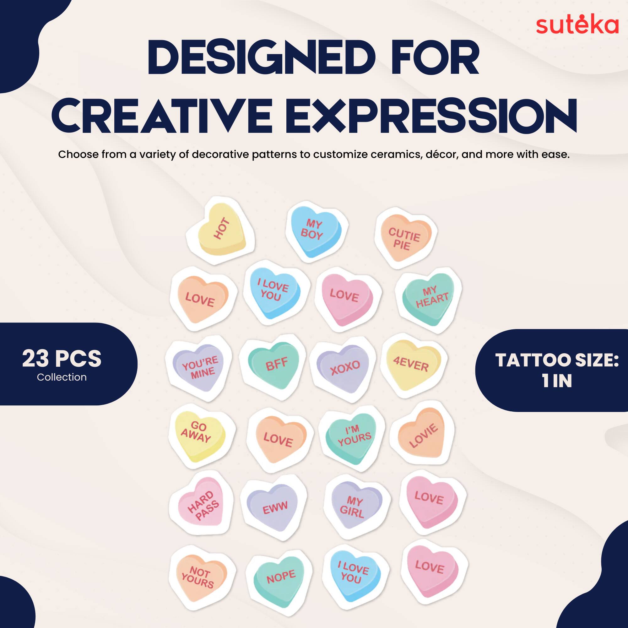suteka  
DESIGNED FOR CREATIVE EXPRESSION  
Choose from a variety of decorative patterns to customize ceramics, décor, and more with ease.  
23 PCS Collection  
TATTOO SIZE: 1 IN  

HOT  
MY BOY  
CUTIE PIE  
LOVE  
I LOVE YOU  
LOVE MY HEART  
YOU'RE MINE  
BFF  
XXO  
4EVER  
GO AWAY  
LOVE  
I'M YOURS  
LOVIE  
HARD PASS  
EWW  
MY GIRL  
LOVE NOT YOURS  
NOPE  
I LOVE YOU  
LOVE