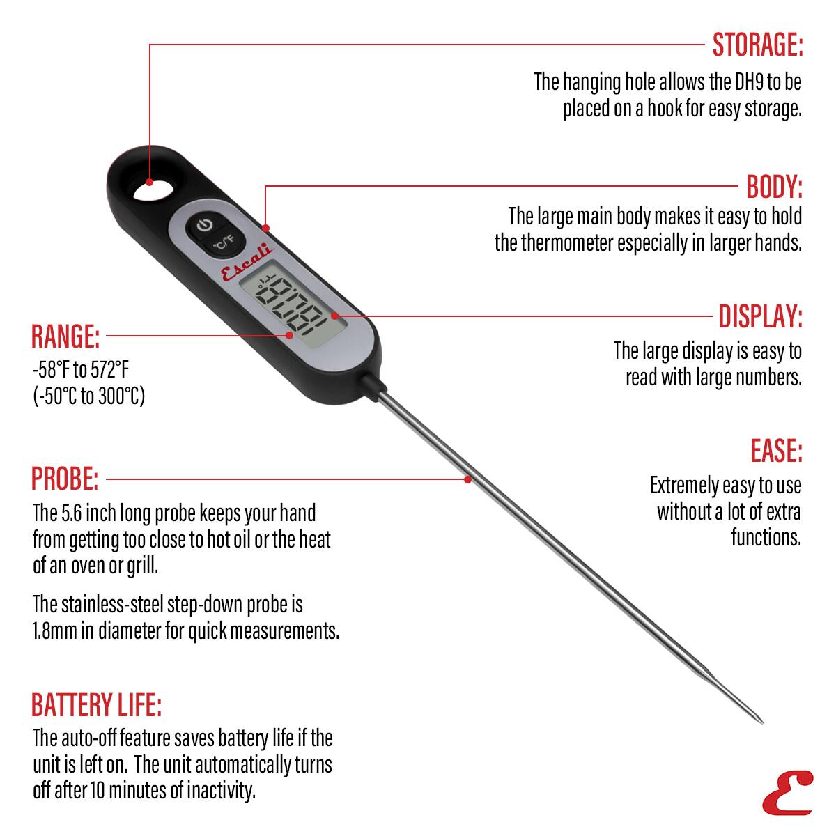 STORAGE: The hanging hole allows the DH9 to be placed on a hook for easy storage.
RANGE: -58F to 572F (-50C to 300C)
BODY: The large main body makes it easy to hold the thermometer especially in larger hands.
DISPLAY: The large display is easy to read with large numbers.
PROBE: The 5.6 inch long probe keeps your hand from getting too close to hot oil or the heat of an oven or grill. The stainless-steel step-down probe is 1.8mm in diameter for quick measurements.
EASE: Extremely easy to use without a lot of extra functions.
BATTERY LIFE: The auto-off feature saves battery life if the unit is left on. The unit automatically turns off after 10 minutes of inactivity.