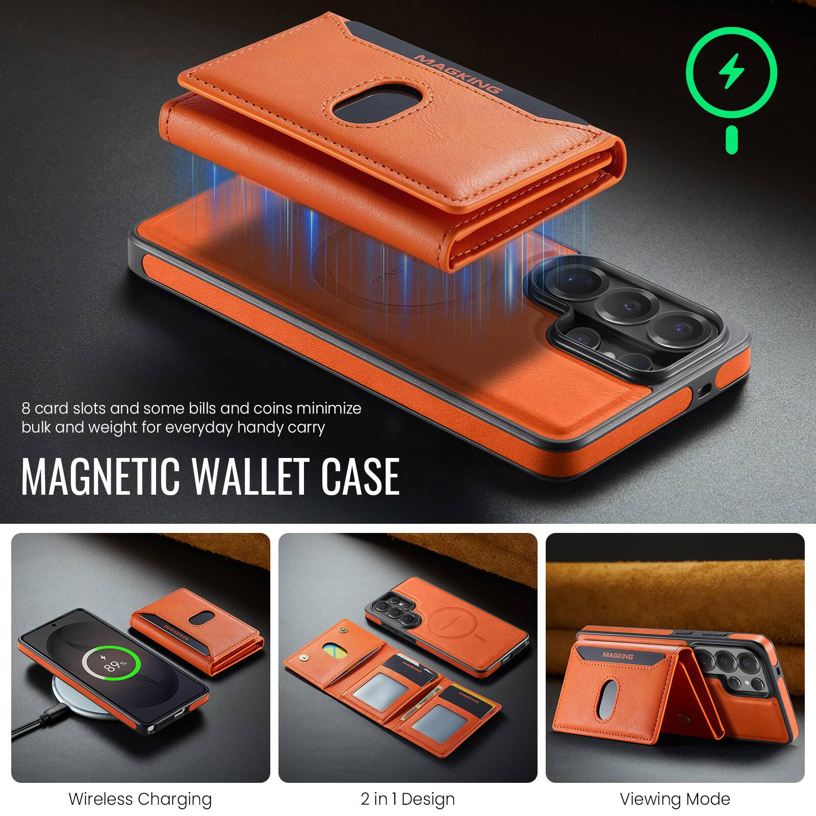 8 card slots and some bills and coins minimize bulk and weight for everyday handy carry

MAGNETIC WALLET CASE

Wireless Charging
2 in 1 Design
Viewing Mode