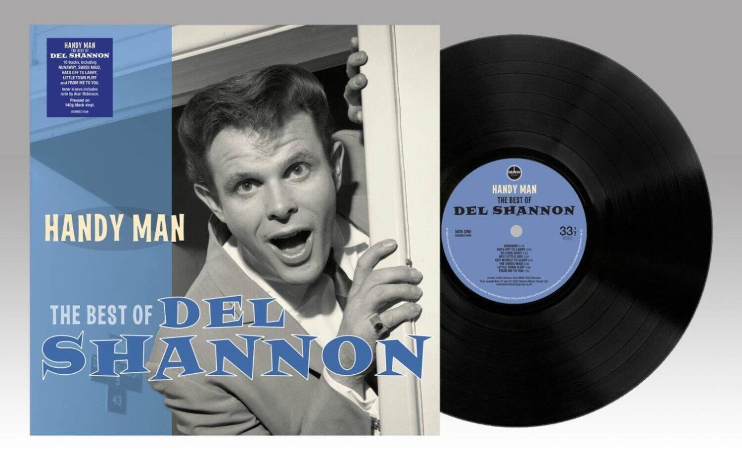 HANDY MAN  
DEL SHANNON  
THE BEST OF DEL SHANNON  

HANDY MAN  
DEL SHANNON  
THE BEST OF DEL SHANNON  

16 tracks including:  
RUNAWAY, SWISS MADE,  
PAT'S OFF TO LARRY,  
LITTLE TOWN LIRT,  
FROM ME TO YOU.  
Inner sleeve includes note by Alan Robinson.  
Pressed on 140g black vinyl.  

HANDY MAN  
THE BEST OF  
DEL SHANNON  

SIDE ONE  
33 1/3  
10:00  

1. RUNAWAY  
2. SWISS MADE  
3. PAT'S OFF TO LARRY  
4. LITTLE TOWN LIRT  
5. FROM ME TO YOU  

SIDE TWO  
33 1/3  
10:00  

6. HANDY MAN  
7. THE BEST OF DEL SHANNON  

43
