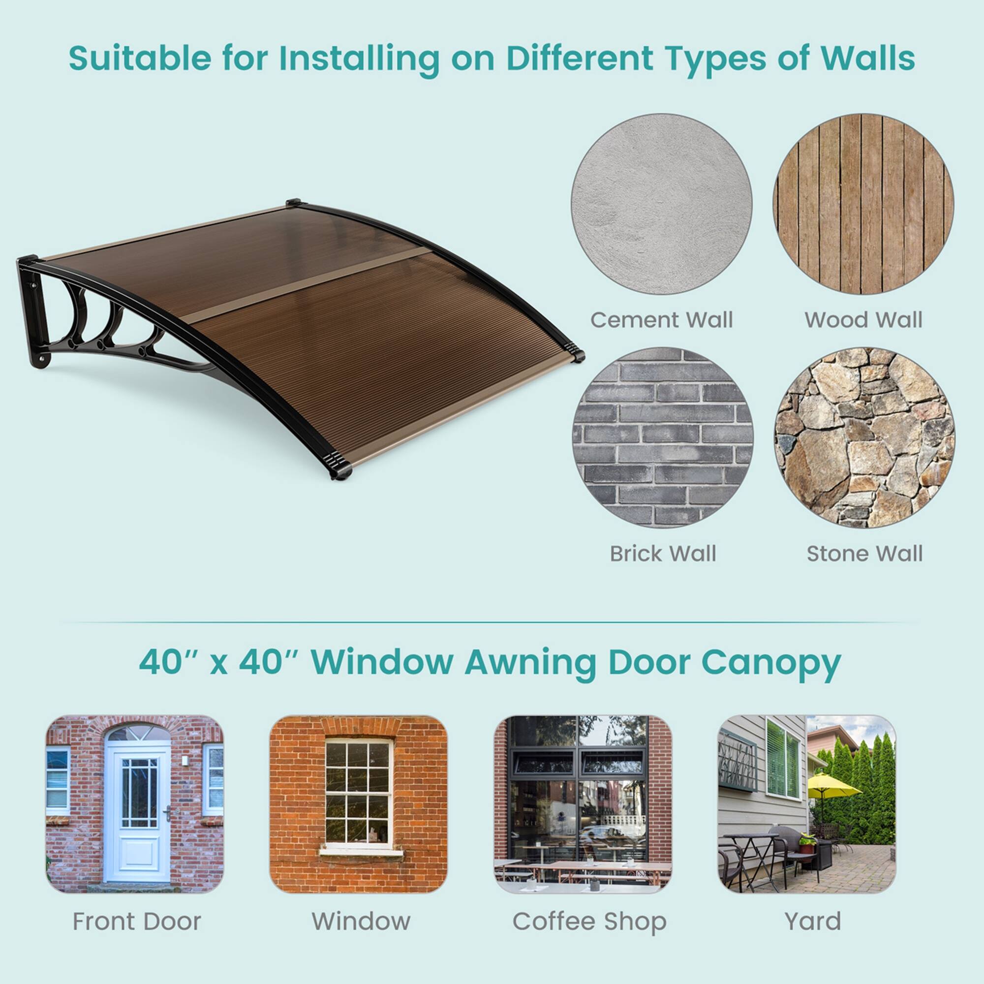 Suitable for Installing on Different Types of Walls  
Cement Wall  
Wood Wall  
Brick Wall  
Stone Wall  

40" x 40" Window Awning Door Canopy  
Front Door  
Window  
Coffee Shop  
Yard