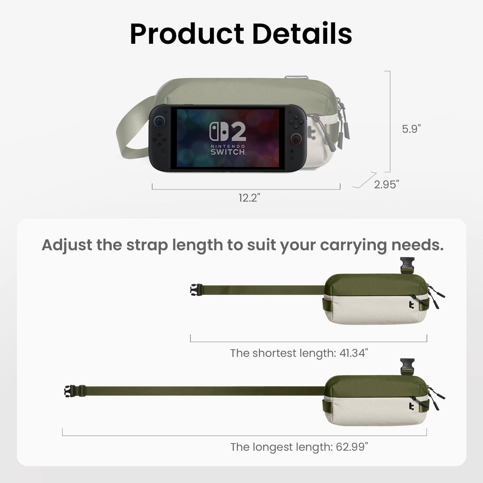 Product Details

- NINTENDO SWITCH
- 5.9" x 12.2" x 2.95"
- Adjust the strap length to suit your carrying needs.
- The shortest length: 41.34"
- The longest length: 62.99"