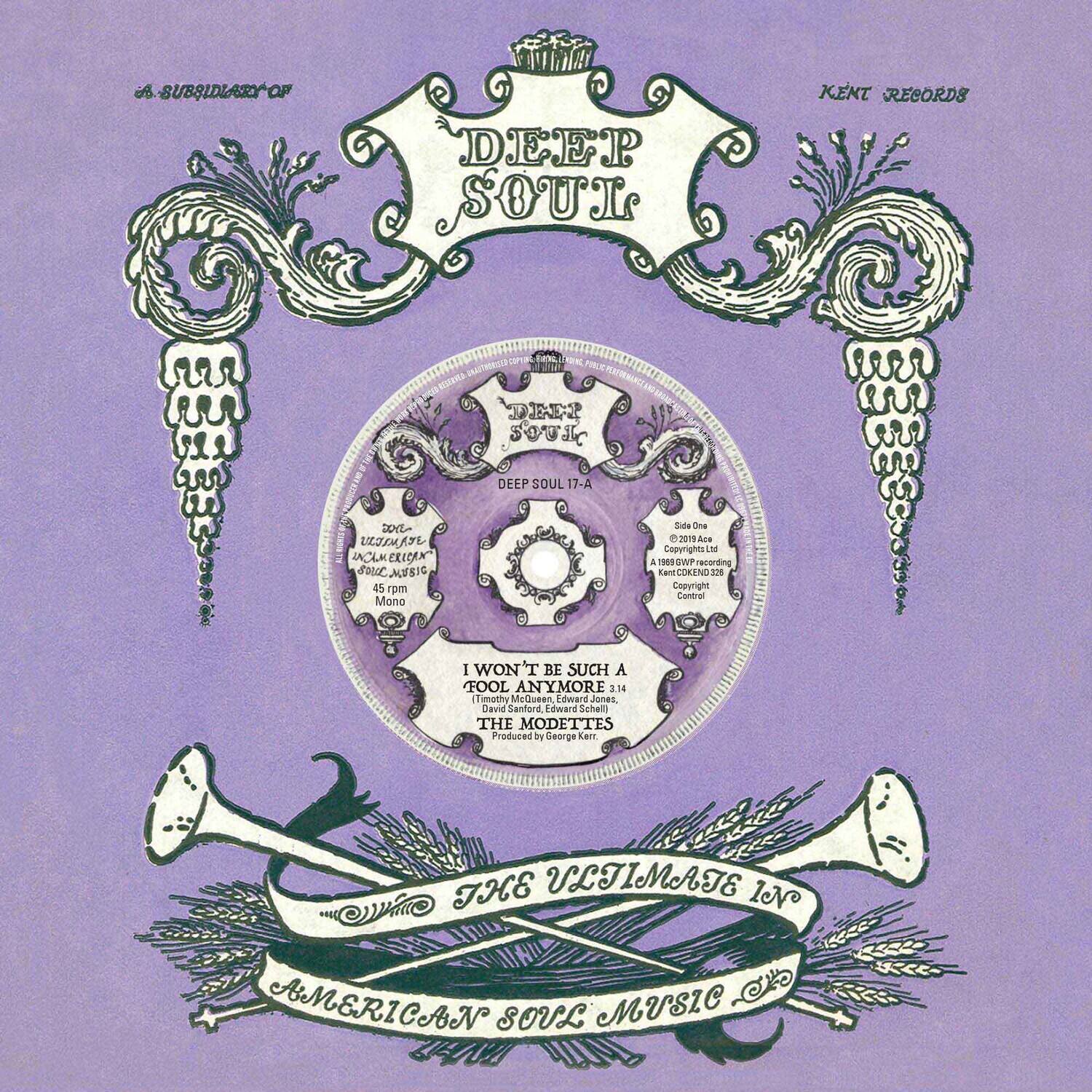 A SUBSIDIARY OF  
DEEP SOUL  
KENT RECORDS  
DEEP SOUL  
DEEP SOUL 7-A  
Side One  
45 rpm Mono  
© 2019 Ace  
Copyrights  
Lam COREND  
2 Copyright Control  
I WON'T BE SUCH A FOOL ANYMORE 3.14  
Tmethy McQueen Edward Jones, David Sanford, Edward Schell  
THE MODETTES  
Produced by George Kent  
THE ULTIMATE IN AMERICAN SOUL MUSIC
