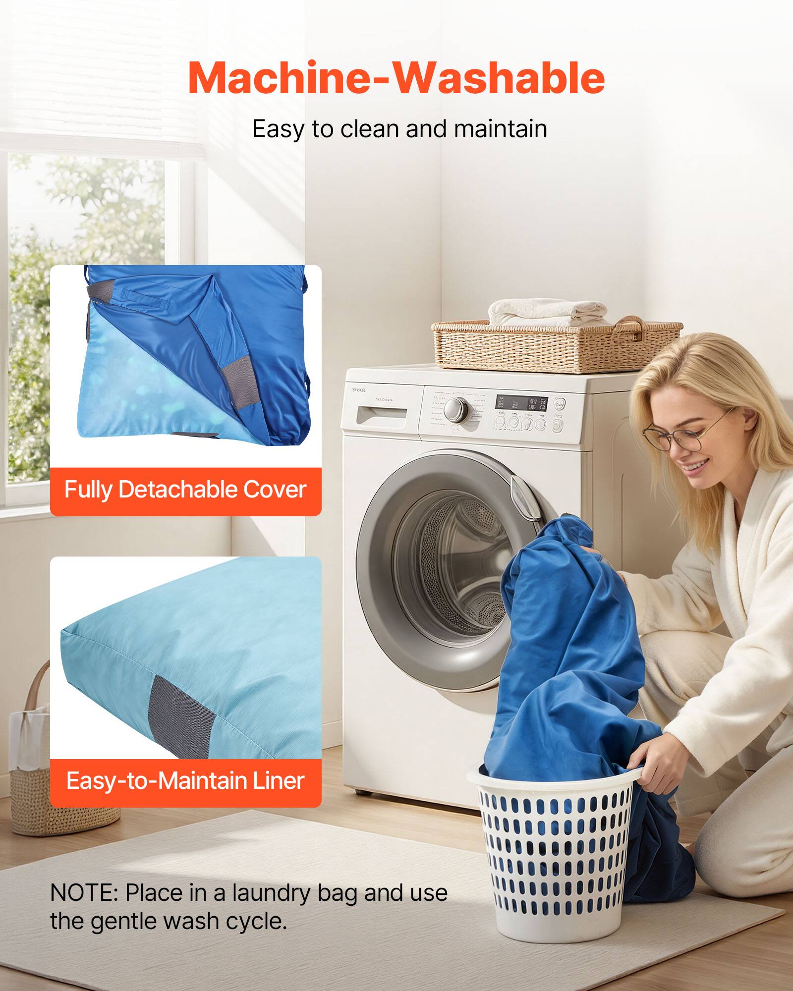 Machine-Washable  
Easy to clean and maintain  

Fully Detachable Cover  

Easy-to-Maintain Liner  

NOTE: Place in a laundry bag and use the gentle wash cycle.