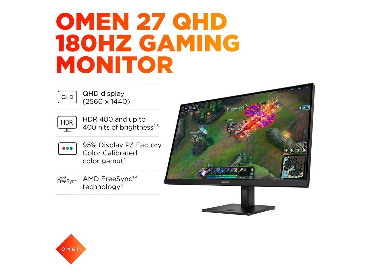 OMEN 27 QHD 180HZ GAMING MONITOR

- QHD display (2560 x 1440)
- HDR 400 and up to 400 nits of brightness
- 95% Display P3 Factory Color Calibrated color gamut
- AMD FreeSync technology

OMEN