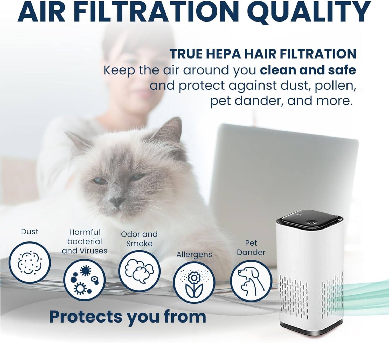 AIR FILTRATION QUALITY

TRUE HEPA HAIR FILTRATION

Keep the air around you clean and safe and protect against dust, pollen, pet dander, and more.

Dust
Harmful bacterial and Viruses
Odor and Smoke
Allergens
Pet Dander

Protects you from