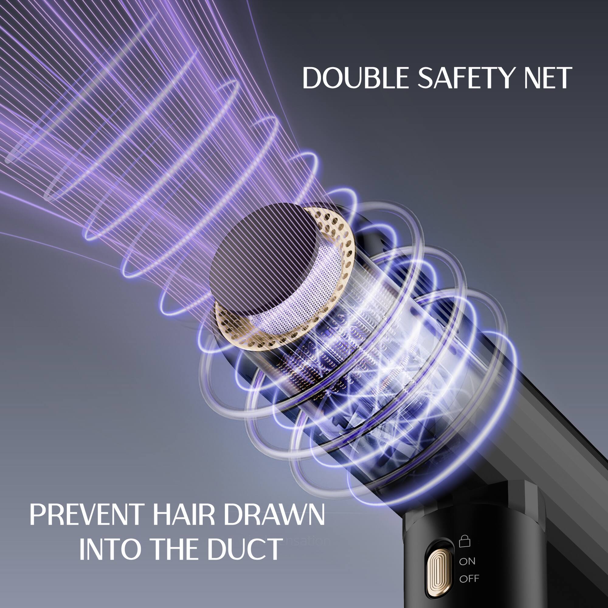 DOUBLE SAFETY NET
PREVENT HAIR DRAWN INTO THE DUCT
ON OFF