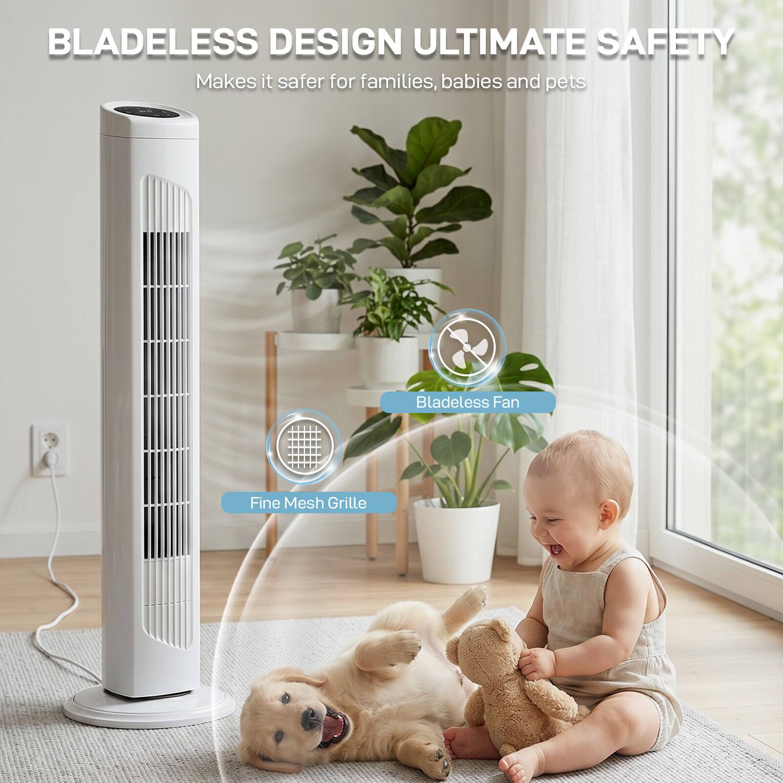 BLADELESS DESIGN ULTIMATE SAFETY  
Makes it safer for families, babies and pets  
Bladeless Fan  
Fine Mesh Grille