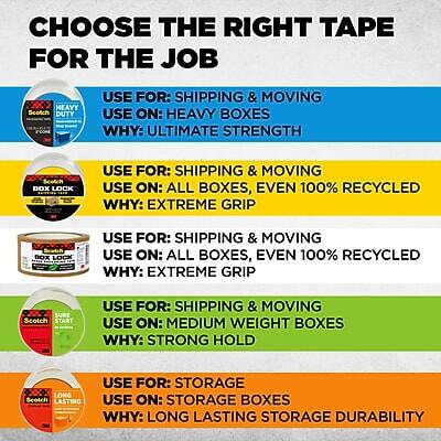**CHOOSE THE RIGHT TAPE FOR THE JOB**

- **HEAVY DUTY**
  - **USE FOR:** SHIPPING & MOVING
  - **USE ON:** HEAVY BOXES
  - **WHY:** ULTIMATE STRENGTH

- **BOX LOCK**
  - **USE FOR:** SHIPPING & MOVING
  - **USE ON:** ALL BOXES, EVEN 100% RECYCLED
  - **WHY:** EXTREME GRIP

- **BOX LOCK**
  - **USE FOR:** SHIPPING & MOVING
  - **USE ON:** ALL BOXES, EVEN 100% RECYCLED
  - **WHY:** EXTREME GRIP

- **SURE START**
  - **USE FOR:** SHIPPING & MOVING
  - **USE ON:** MEDIUM WEIGHT BOXES
  - **WHY:** STRONG HOLD

- **LONG LASTING**
  - **USE FOR:** STORAGE
  - **USE ON:** STORAGE BOXES
  - **WHY:** LONG LASTING STORAGE DURABILITY