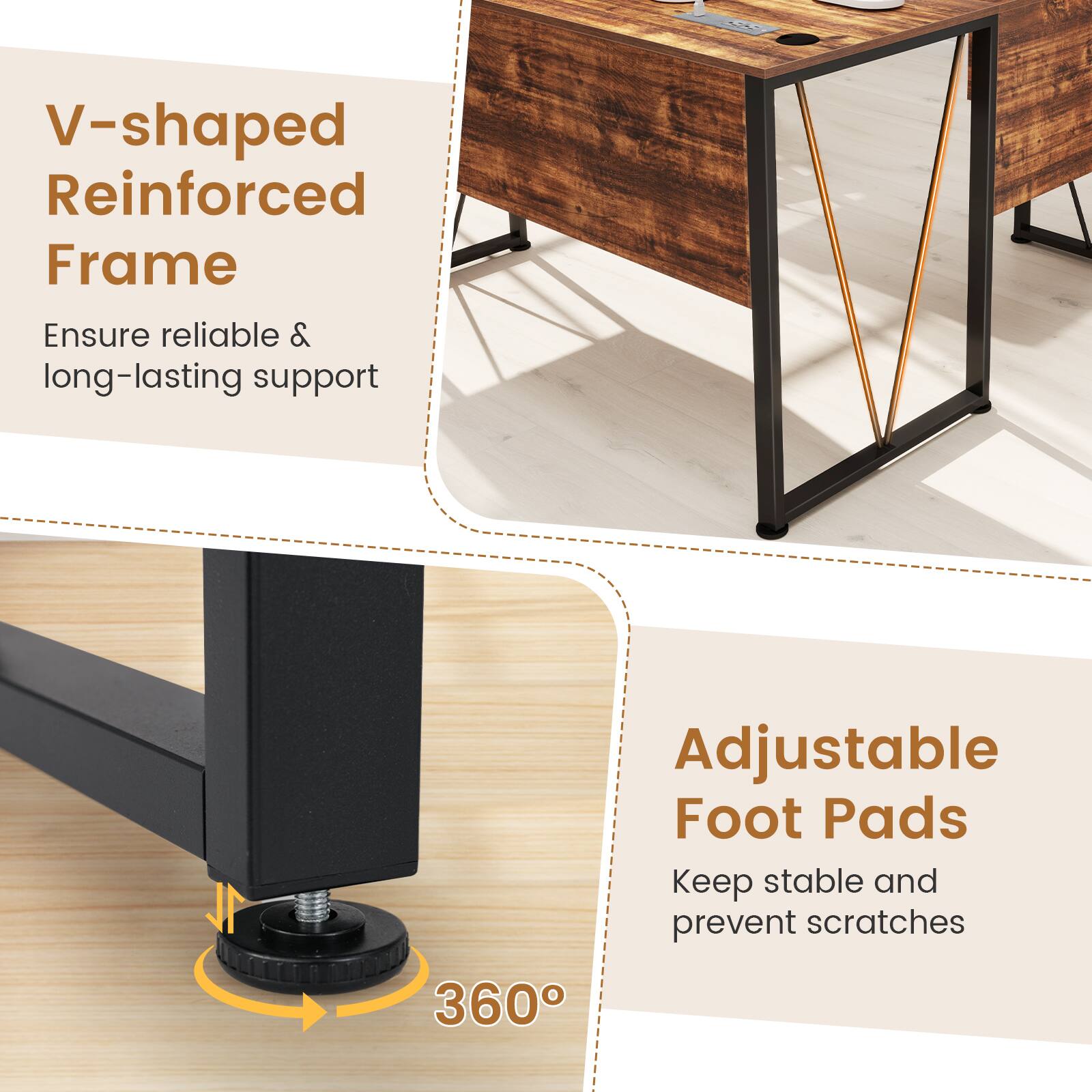 V-shaped Reinforced Frame  
Ensure reliable & long-lasting support  

Adjustable Foot Pads  
Keep stable and prevent scratches  

360°