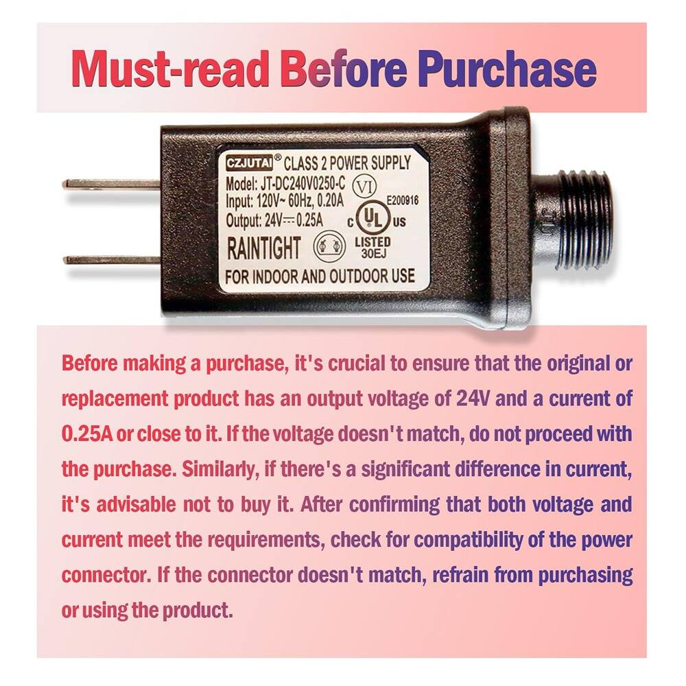 Must-read Before Purchase

CZJUTAI CLASS 2 POWER SUPPLY  
Model: JT-DC240V0250-C  
Input: 120V~ 60Hz, 0.20A  
Output: 24V 0.25A  
VI E200916  
UL LISTED 30EJ  
RAINTIGHT FOR INDOOR AND OUTDOOR USE

Before making a purchase, it's crucial to ensure that the original or replacement product has an output voltage of 24V and a current of 0.25A or close to it. If the voltage doesn't match, do not proceed with the purchase. Similarly, if there's a significant difference in current, it's advisable not to buy it. After confirming that both voltage and current meet the requirements, check for compatibility of the power connector. If the connector doesn't match, refrain from purchasing or using the product.