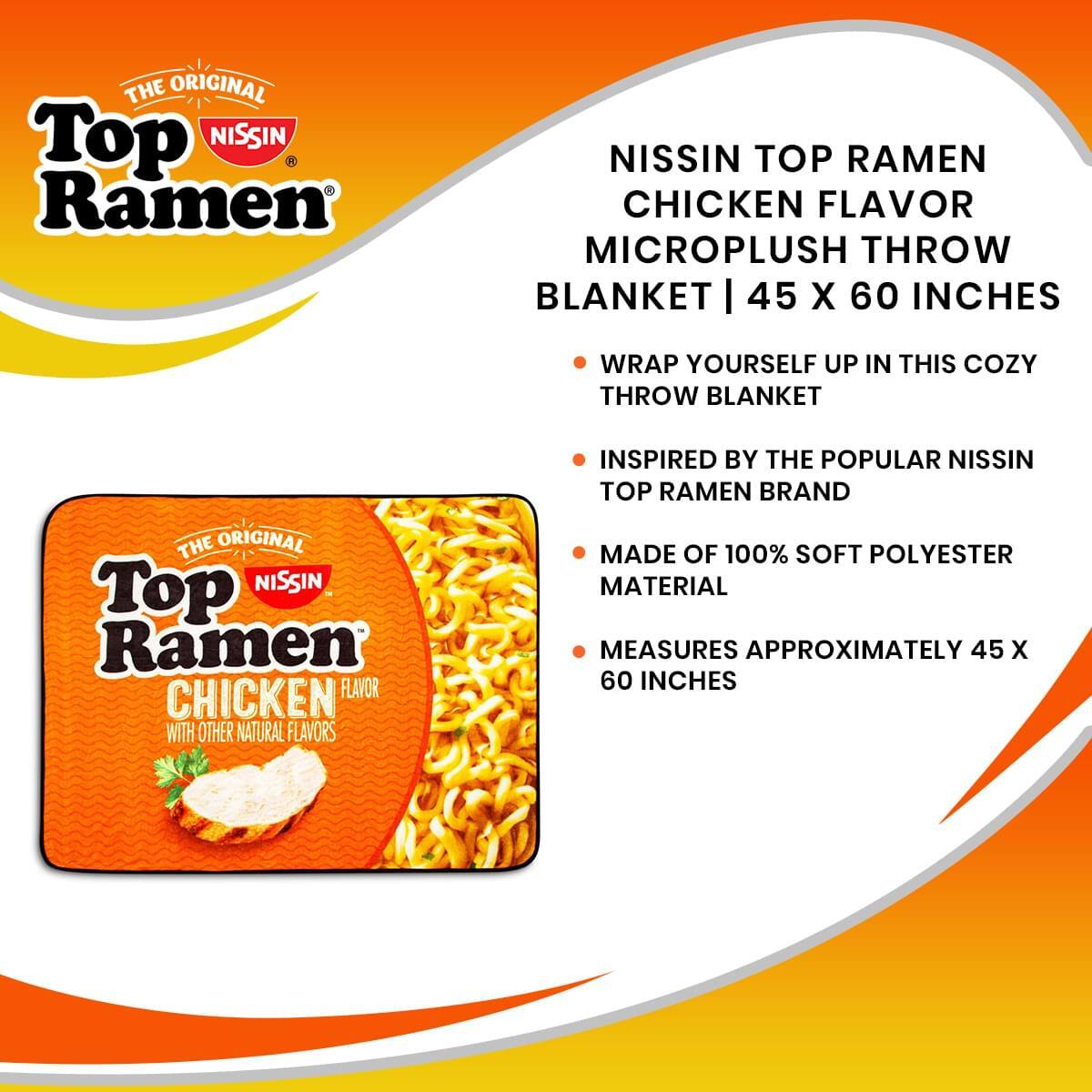 THE ORIGINAL Top NISSIN Ramen NISSIN TOP RAMEN CHICKEN FLAVOR MICROPLUSH THROW BLANKET | 45 X 60 INCHES

WRAP YOURSELF UP IN THIS COZY THROW BLANKET INSPIRED BY THE POPULAR NISSIN TOP RAMEN BRAND

THE ORIGINAL Top NISSIN Ramen CHICKEN FLAVOR WITH OTHER NATURAL FLAVORS

MADE OF 100% SOFT POLYESTER MATERIAL

MEASURES APPROXIMATELY 45 X 60 INCHES