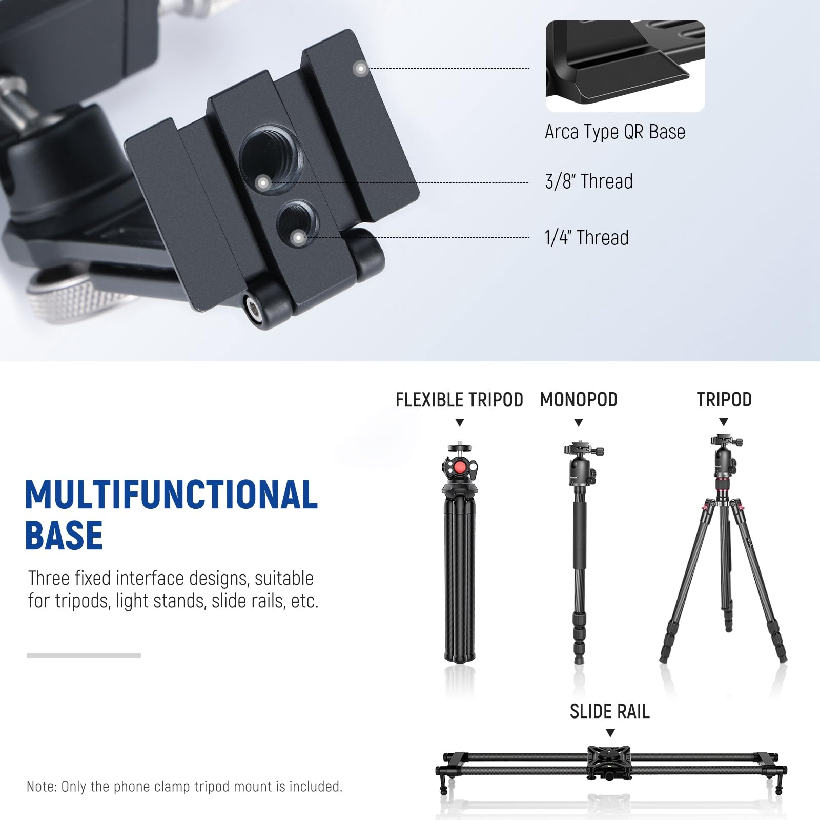 Arca Type QR Base  
3/8" Thread  
1/4" Thread  

FLEXIBLE TRIPOD  
MONOPOD  
TRIPOD  

MULTIFUNCTIONAL BASE  
Three fixed interface designs, suitable for tripods, light stands, slide rails, etc.  

SLIDE RAIL  

Note: Only the phone clamp tripod mount is included.