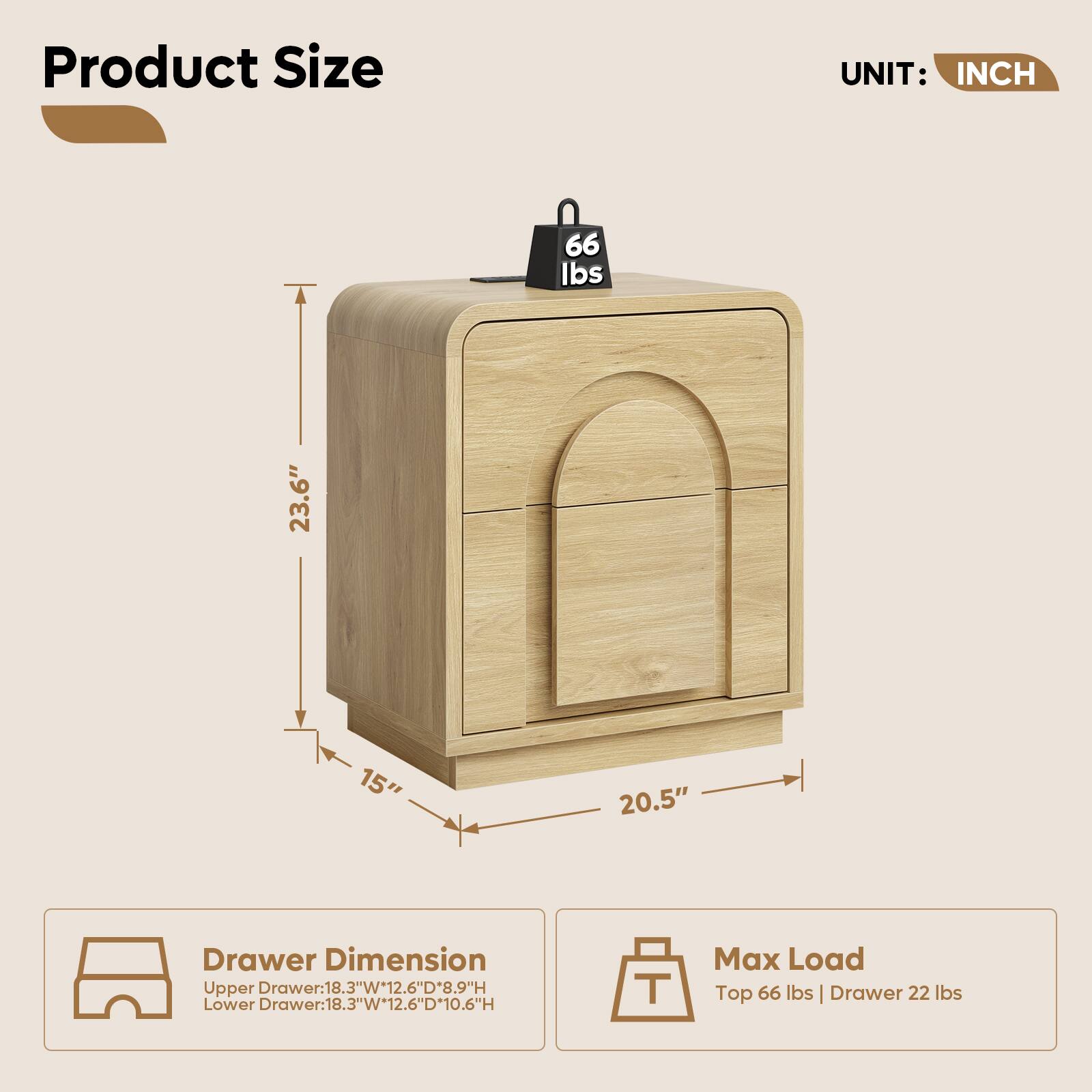 Product Size  
UNIT: INCH  

66 lbs  

23.6"  
15"  
20.5"  

Drawer Dimension  
Upper Drawer: 18.3"W x 12.6"D x 8.9"H  
Lower Drawer: 18.3"W x 12.6"D x 10.6"H  

Max Load  
Top 66 lbs | Drawer 22 lbs