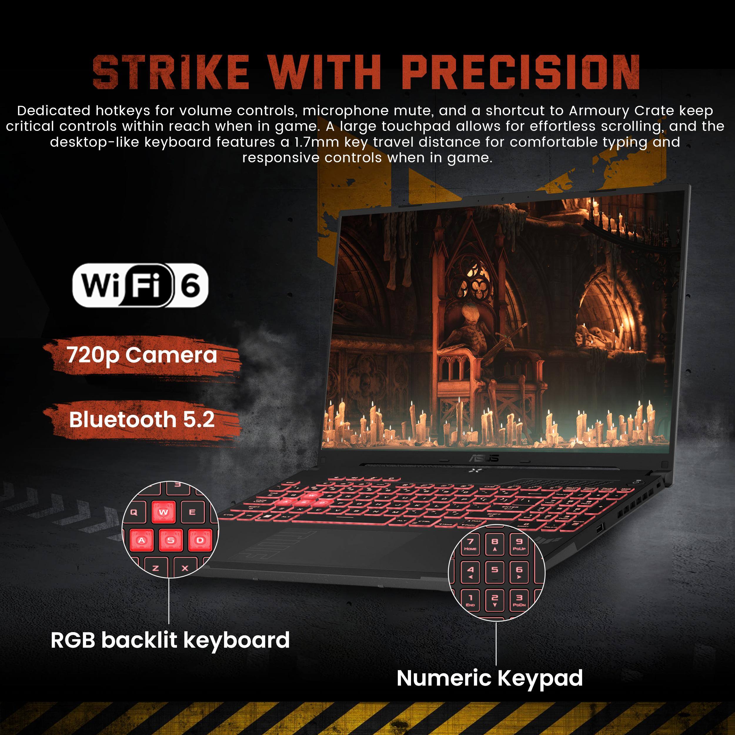 **STRIKE WITH PRECISION**

Dedicated hotkeys for volume controls, microphone mute, and a shortcut to Armoury Crate keep critical controls within reach when in game. A large touchpad allows for effortless scrolling, and the desktop-like keyboard features a 1.7mm key travel distance for comfortable typing and responsive controls when in game.

- Wi-Fi 6
- 720p Camera
- Bluetooth 5.2
- RGB backlit keyboard
- Numeric Keypad
