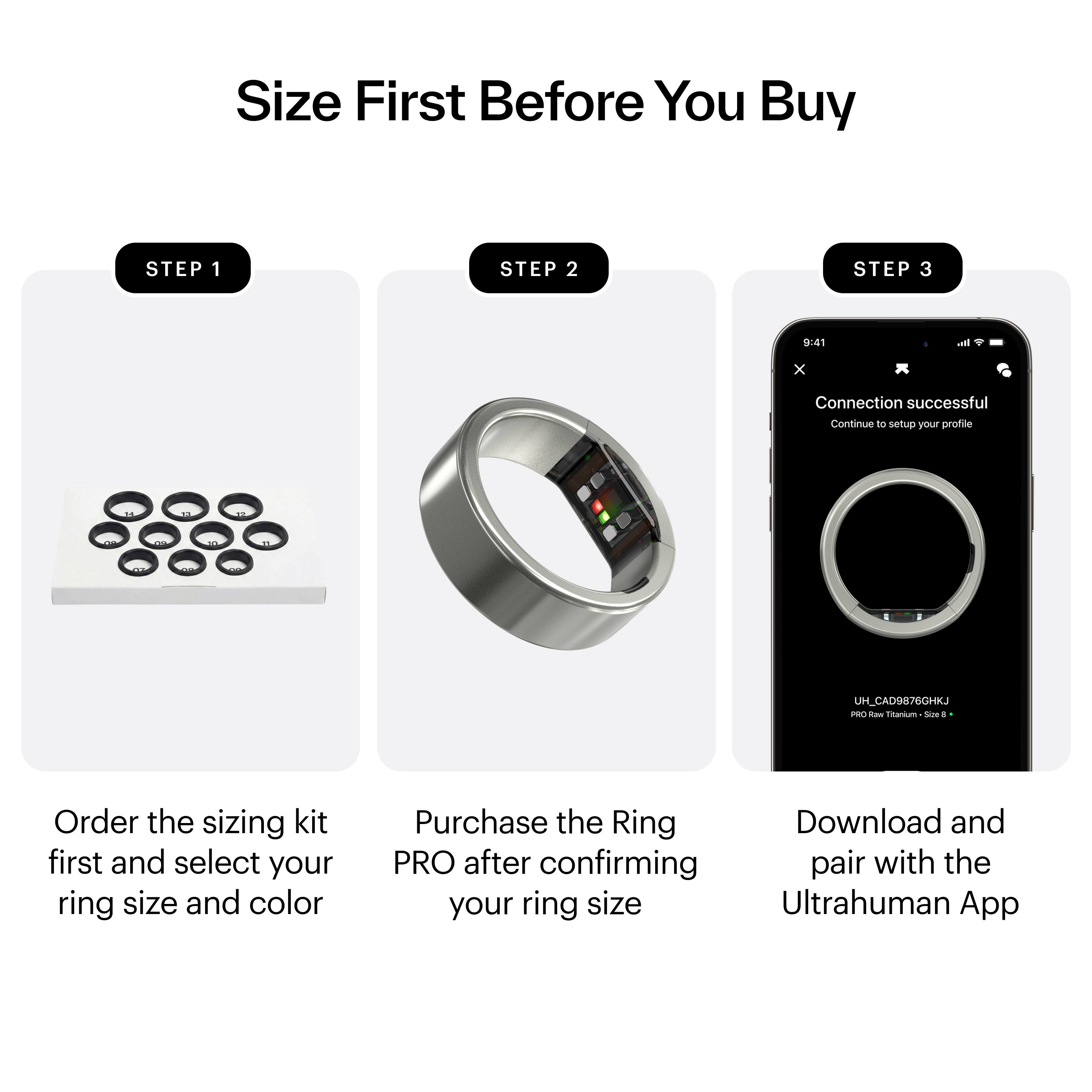 Size First Before You Buy

STEP 1  
Order the sizing kit first and select your ring size and color

STEP 2  
Purchase the Ring PRO after confirming your ring size

STEP 3  
Download and pair with the Ultrahuman App
