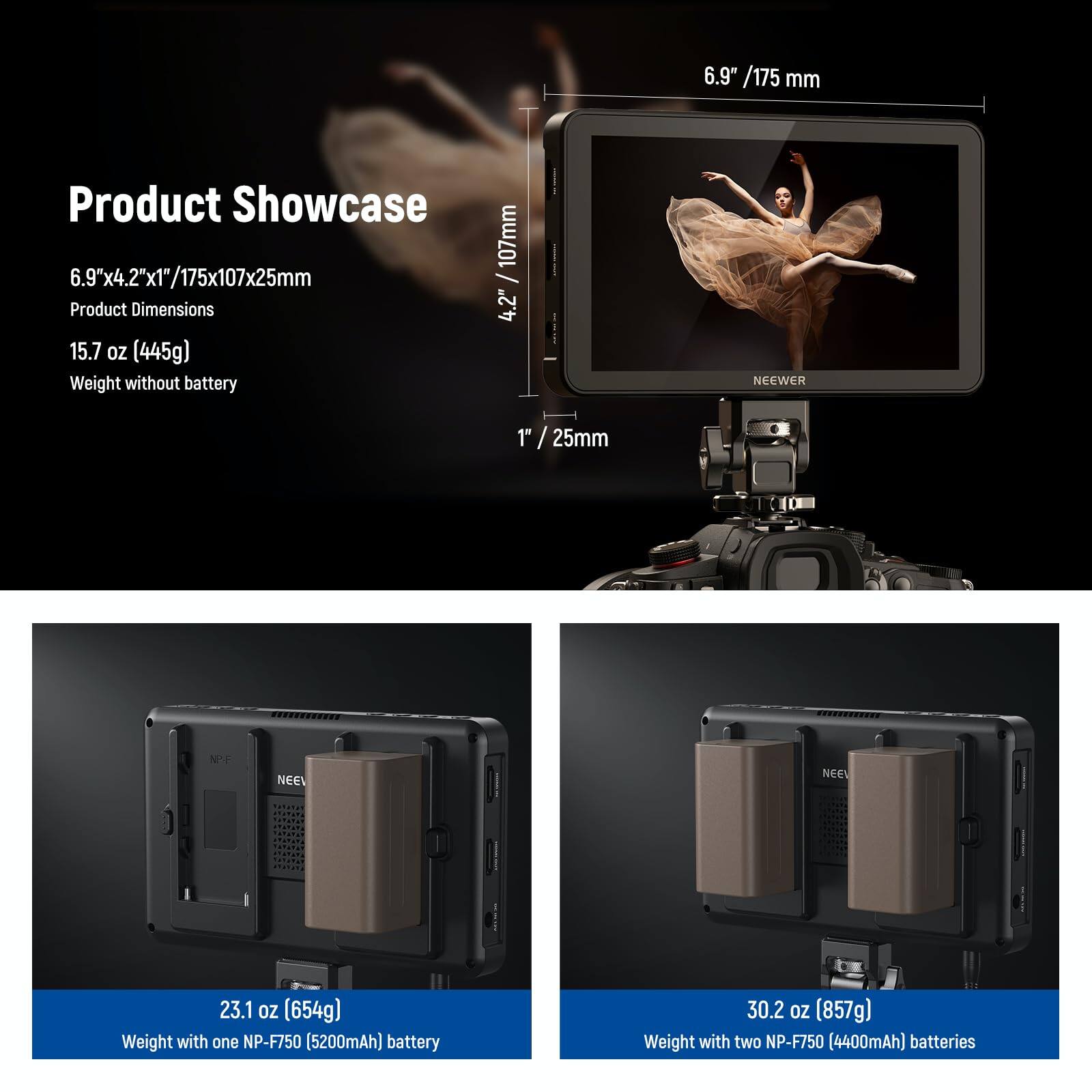 Product Showcase

6.9" x 4.2" x 1" / 175 x 107 x 25 mm  
Product Dimensions

15.7 oz (445g)  
Weight without battery

23.1 oz (654g)  
Weight with one NP-F750 (5200mAh) battery

30.2 oz (857g)  
Weight with two NP-F750 (4400mAh) batteries