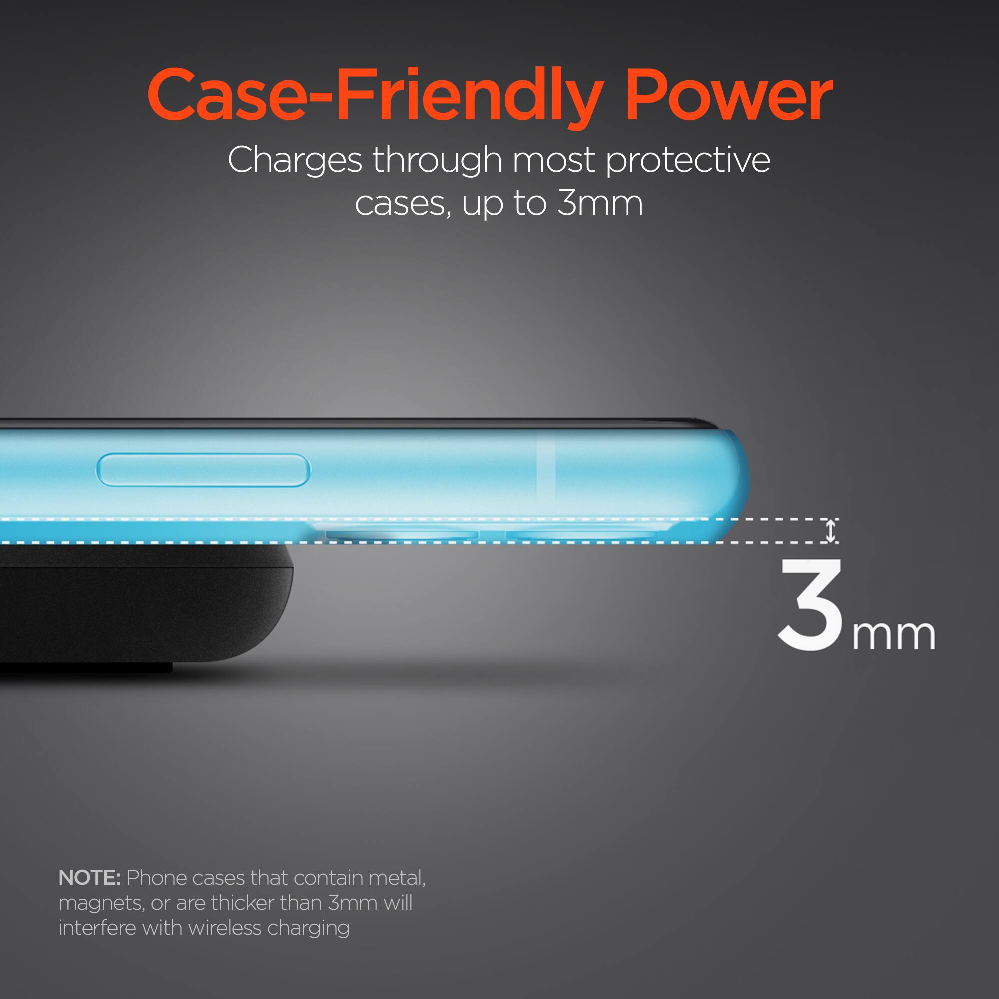 Case-Friendly Power  
Charges through most protective cases, up to 3mm  

NOTE: Phone cases that contain metal, magnets, or are thicker than 3mm will interfere with wireless charging