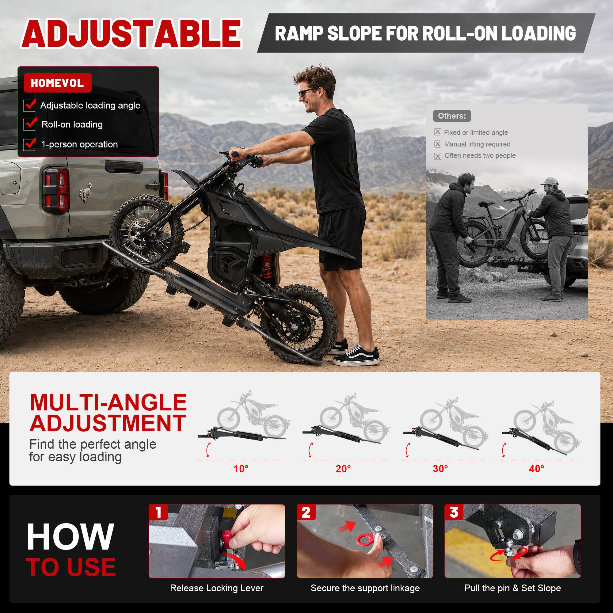 ADJUSTABLE RAMP SLOPE FOR ROLL-ON LOADING

HOMEVOL
- Adjustable loading angle
- Roll-on loading
- 1-person operation

Others:
- Fixed or limited angle
- Manual lifting required
- Often needs two people

MULTI-ANGLE ADJUSTMENT
Find the perfect angle for easy loading
10° 20° 30° 40°

HOW TO USE
1. Release Locking Lever
2. Secure the support linkage
3. Pull the pin & Set Slope