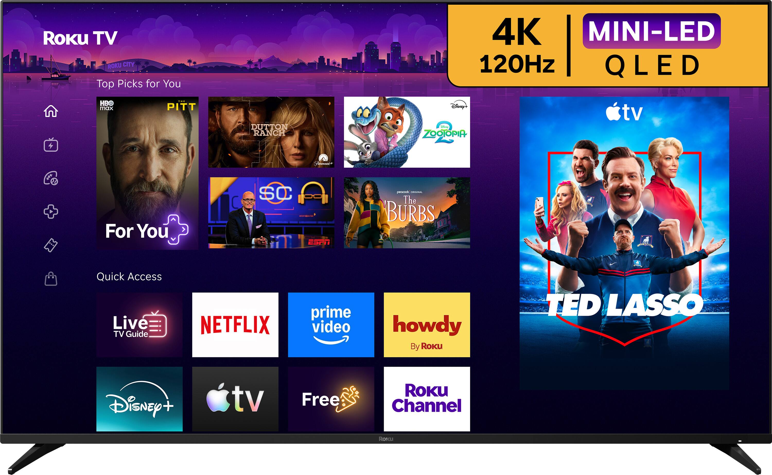 Roku TV ROKU CITY Top Picks for You  
4K MINI-LED 120Hz QLED  
HBO max  
PITT  
DUTTON RANCH  
Disney's ZOOTOPIA  
For You  
SC ESPN  
peacock - The BURBS  
Quick Access Live TV Guide  
NETFLIX  
prime video  
howdy By Roku  
TED LASSO  
Disney +  
tv  
Free  
ROKU Channel