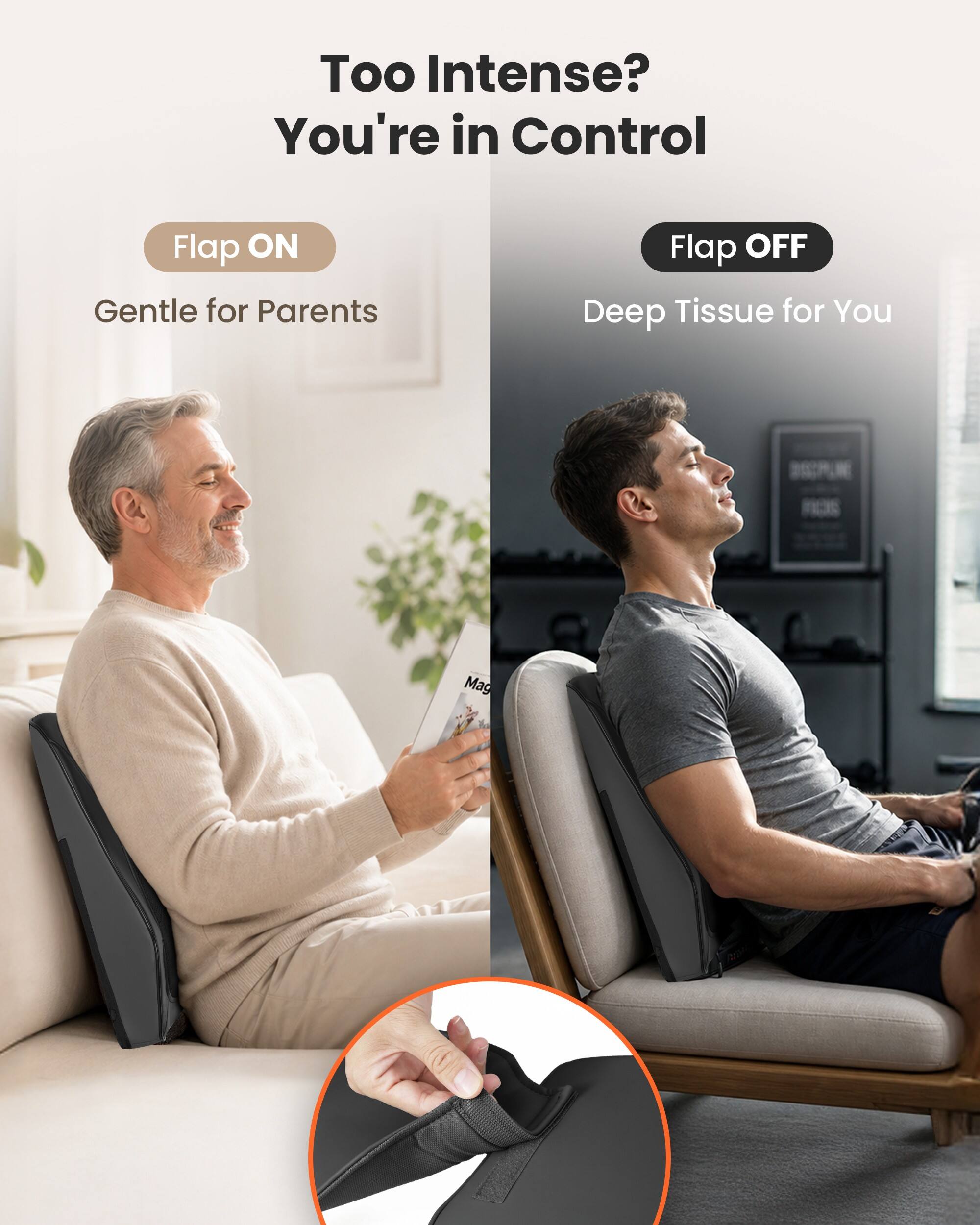 Too Intense? You're in Control

Flap ON
Gentle for Parents

Flap OFF
Deep Tissue for You