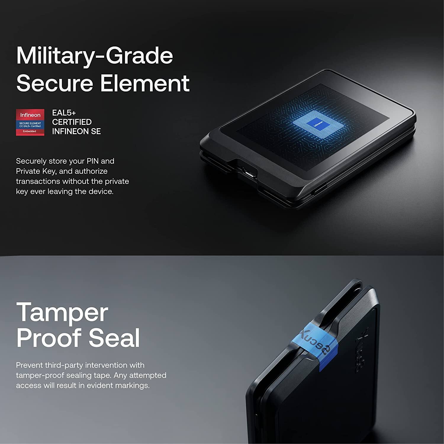 **Military-Grade Secure Element**

- **EAL5+ CERTIFIED INFINEON SE**
  - Securely store your PIN and Private Key, and authorize transactions without the private key ever leaving the device.

**Tamper Proof Seal**

- Prevent third-party intervention with tamper-proof sealing tape. Any attempted access will result in evident markings.
