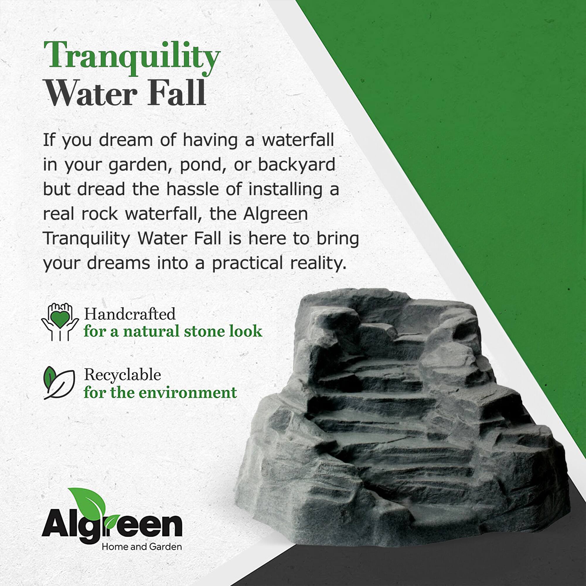 **Tranquility Water Fall**

If you dream of having a waterfall in your garden, pond, or backyard but dread the hassle of installing a real rock waterfall, the Algreen Tranquility Water Fall is here to bring your dreams into a practical reality.

- Handcrafted for a natural stone look
- Recyclable for the environment

Algreen Home and Garden