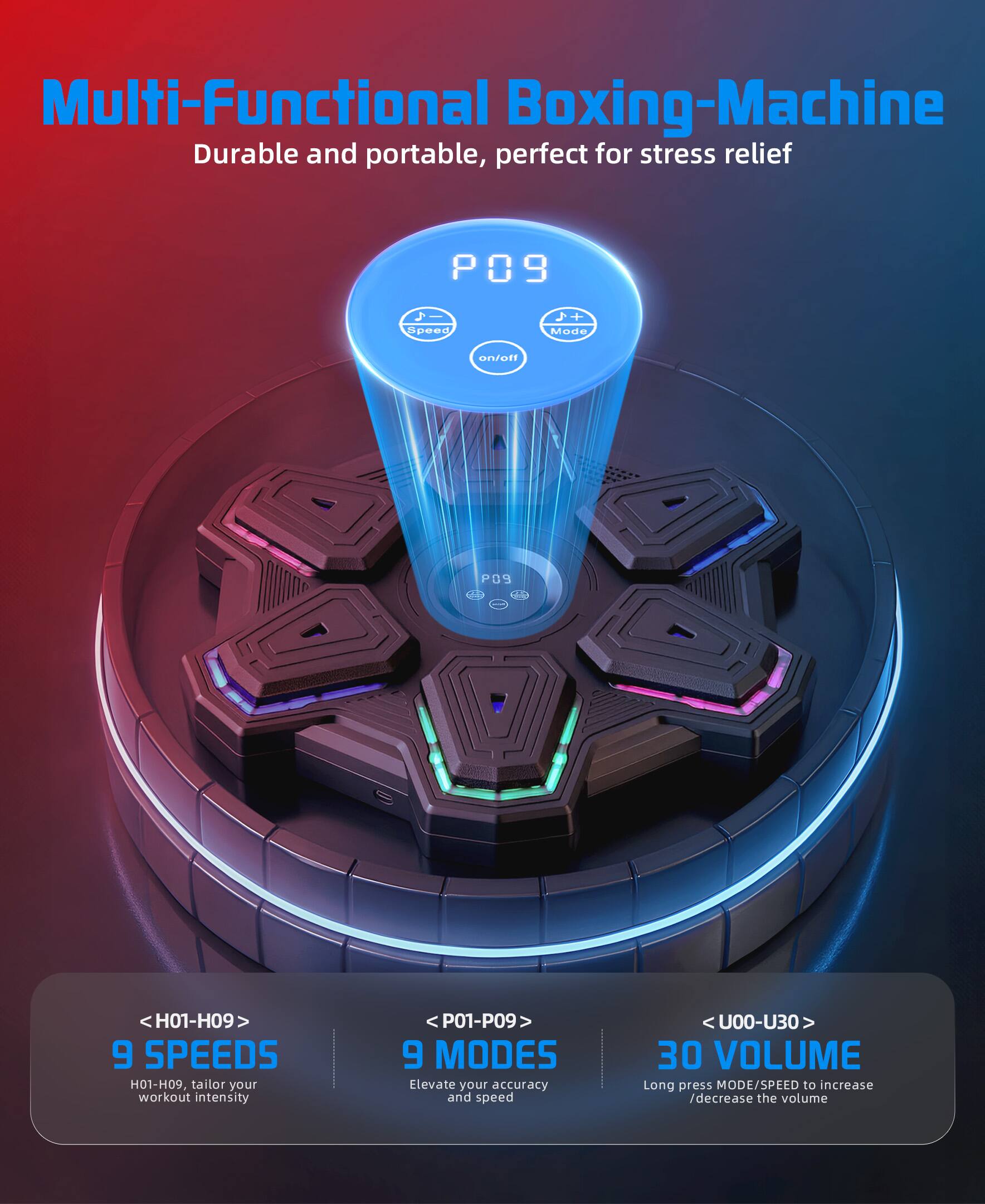 Multi-Functional Boxing-Machine  
Durable and portable, perfect for stress relief  

P09  
Speed +1  
Mode on/off  

<H01-H09>  
9 SPEEDS  
H01-H09, tailor your workout intensity  

<P01-P09>  
9 MODES  
Elevate your accuracy and speed  

<U00-U30>  
30 VOLUME  
Long press MODE/SPEED to increase /decrease the volume