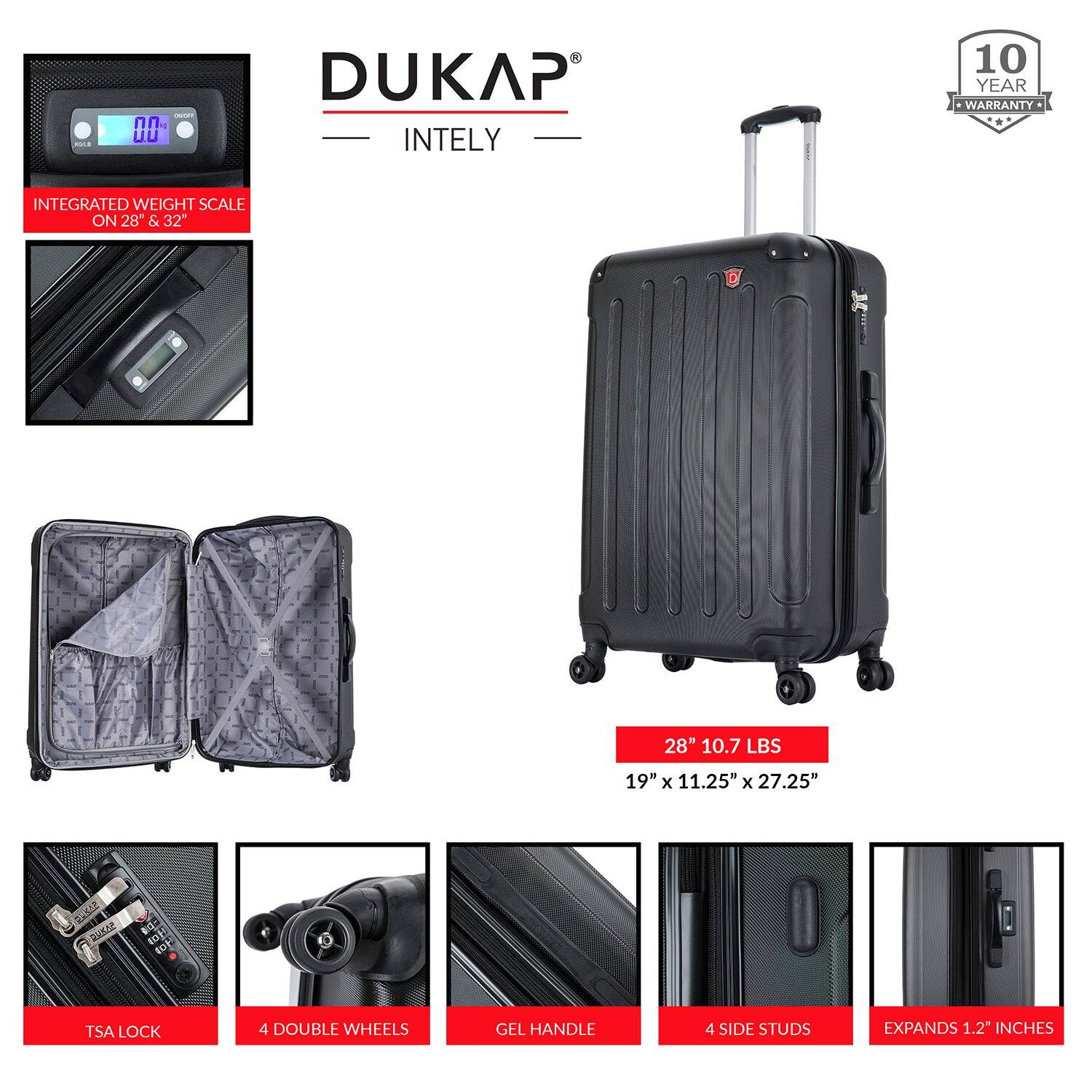 - DUKAP INTELY
- 10 YEAR WARRANTY
- INTEGRATED WEIGHT SCALE ON 28" & 32"
- 28" 10.7 LBS
- 19" x 11.25" x 27.25"
- TSA LOCK
- 4 DOUBLE WHEELS
- GEL HANDLE
- 4 SIDE STUDS
- EXPANDS 1.2" INCHES