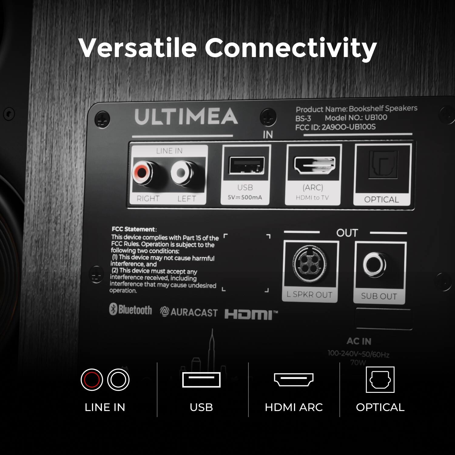 Versatile Connectivity

ULTIMEA

Product Name: Bookshelf Speakers  
Model No.: BS-3  
Model No.: UB100  
FCC ID: 2A900-UB100S

LINE IN  
RIGHT LEFT  
USB 5V=500mA (ARC)  
HDMI to TV OPTICAL

FCC Statement:  
This device complies with Part 15 of the FCC Rules. Operation is subject to the following two conditions:  
(1) This device may not cause harmful interference, and  
(2) This device must accept any interference received, including interference that may cause undesired operation.

L SPKR OUT  
SUB OUT

Bluetooth  
AURACAST  
HDMI

AC IN  
100-240V-50/60Hz  
70W