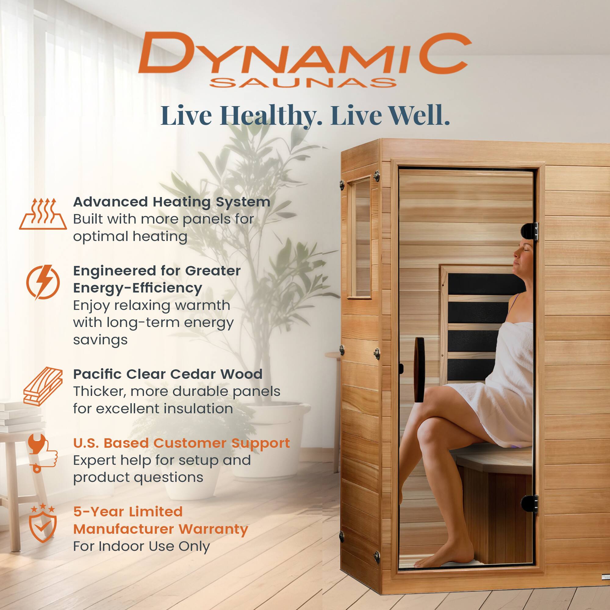 DYNAMIC SAUNAS  
Live Healthy. Live Well.  

- Advanced Heating System  
  Built with more panels for optimal heating  

- Engineered for Greater Energy-Efficiency  
  Enjoy relaxing warmth with long-term energy savings  

- Pacific Clear Cedar Wood  
  Thicker, more durable panels for excellent insulation  

- U.S. Based Customer Support  
  Expert help for setup and product questions  

- 5-Year Limited Manufacturer Warranty  
  For Indoor Use Only