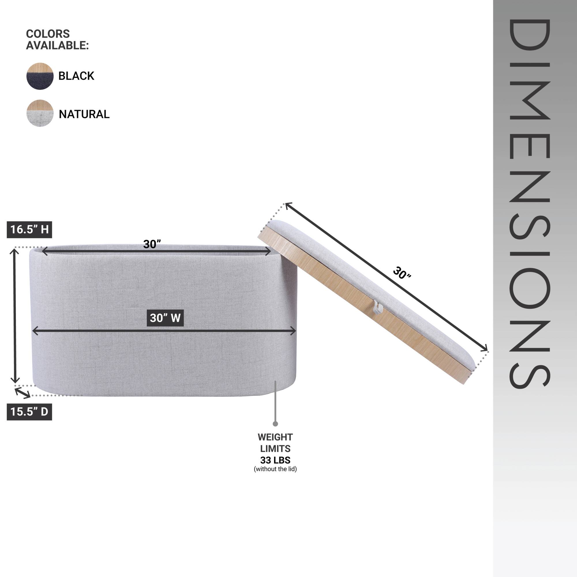 COLORS AVAILABLE:  
- BLACK  
- NATURAL  

DIMENSIONS:  
- 16.5" H  
- 30" W  
- 15.5" D  

WEIGHT LIMITS:  
- 33 LBS (without the lid)