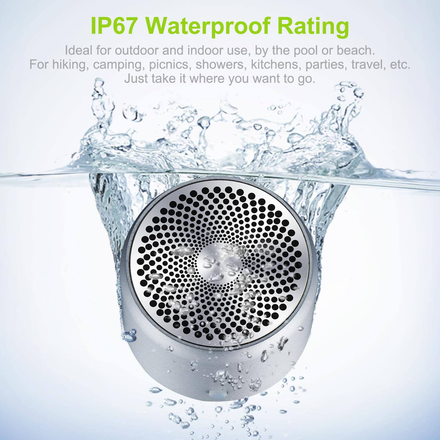 IP67 Waterproof Rating  
Ideal for outdoor and indoor use, by the pool or beach.  
For hiking, camping, picnics, showers, kitchens, parties, travel, etc.  
Just take it where you want to go.