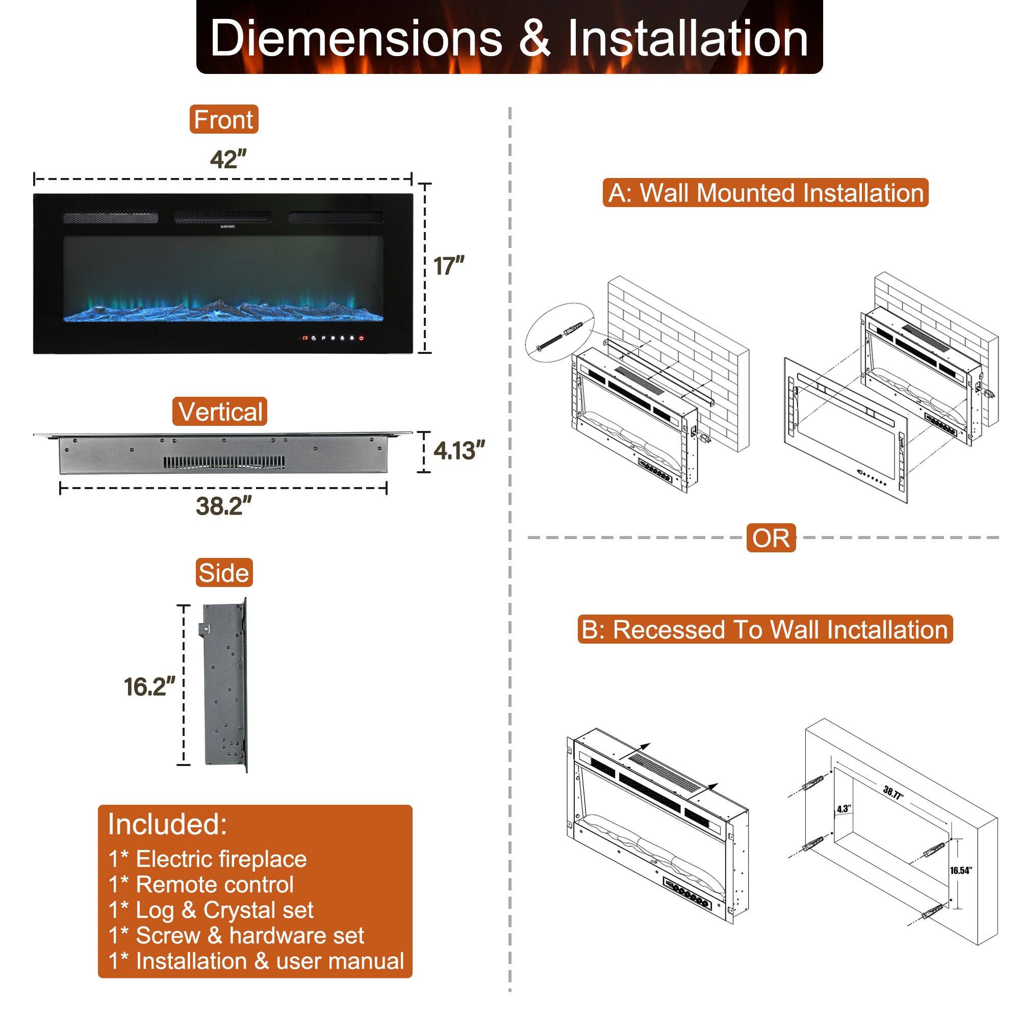 Diemensions & Installation
Front 42"
A: Wall Mounted Installation 17"
Vertical 4.13"
38.2"
Side 16.2"
OR
B: Recessed To Wall Inctallation
Included:
1* Electric fireplace
1* Remote control
1* Log & Crystal set
1* Screw & hardware set
1* Installation & user manual
