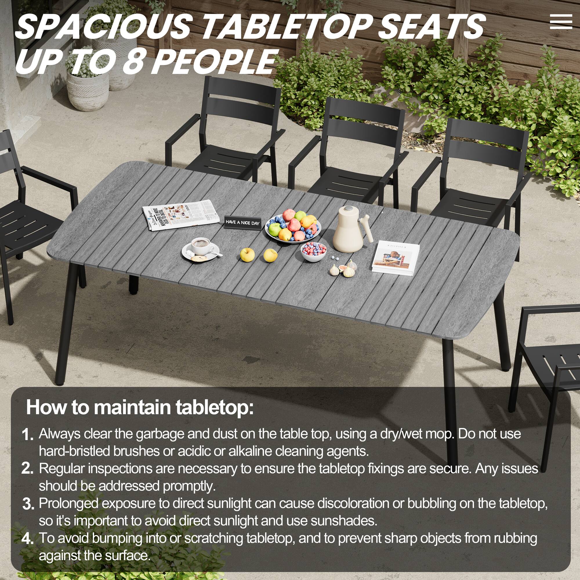 SPACIOUS TABLETOP SEATS UP TO 8 PEOPLE

How to maintain tabletop:
1. Always clear the garbage and dust on the tabletop, using a dry/wet mop. Do not use hard-bristled brushes or acidic or alkaline cleaning agents.
2. Regular inspections are necessary to ensure the tabletop fixings are secure. Any issues should be addressed promptly.
3. Prolonged exposure to direct sunlight can cause discoloration or bubbling on the tabletop, so it's important to avoid direct sunlight and use sunshades.
4. To avoid bumping into or scratching tabletop, and to prevent sharp objects from rubbing against the surface.