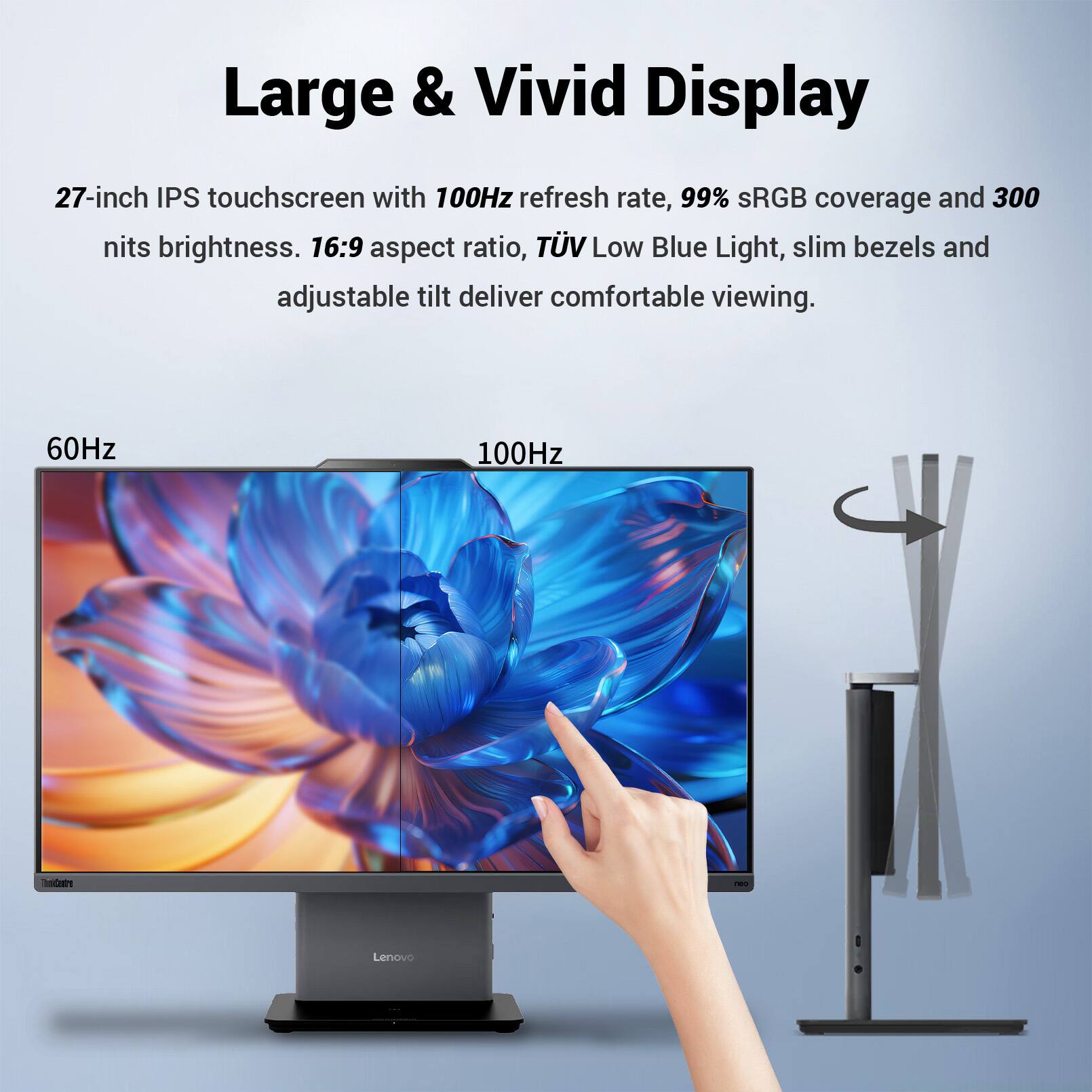 Large & Vivid Display

27-inch IPS touchscreen with 100Hz refresh rate, 99% sRGB coverage and 300 nits brightness. 16:9 aspect ratio, TÜV Low Blue Light, slim bezels and adjustable tilt deliver comfortable viewing.

60Hz
100Hz