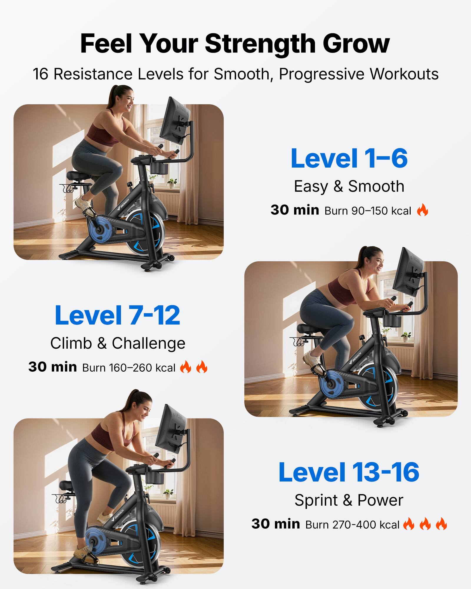 Feel Your Strength Grow  
16 Resistance Levels for Smooth, Progressive Workouts  

Level 1-6  
Easy & Smooth  
30 min Burn 90-150 kcal  

Level 7-12  
Climb & Challenge  
30 min Burn 160-260 kcal  

Level 13-16  
Sprint & Power  
30 min Burn 270-400 kcal
