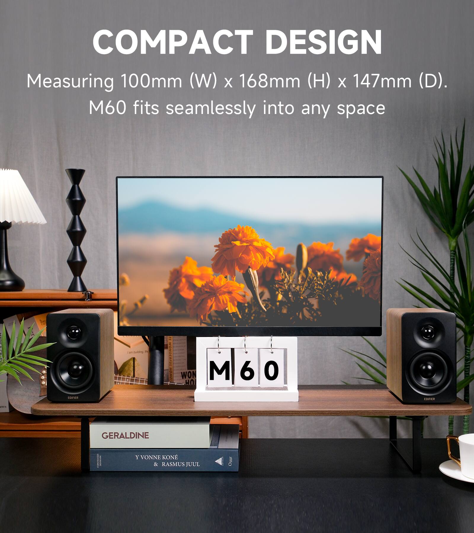 COMPACT DESIGN  
Measuring 100mm (W) x 168mm (H) x 147mm (D).  
M60 fits seamlessly into any space  

EDAPIER  
in bulding TV  

WONDERFUL REMEL  
WON HO  

M 6  
O  
EDITER  
25  

GERALDINE  
Y VONNE KONE & RASMUS JUUL  

Ouva