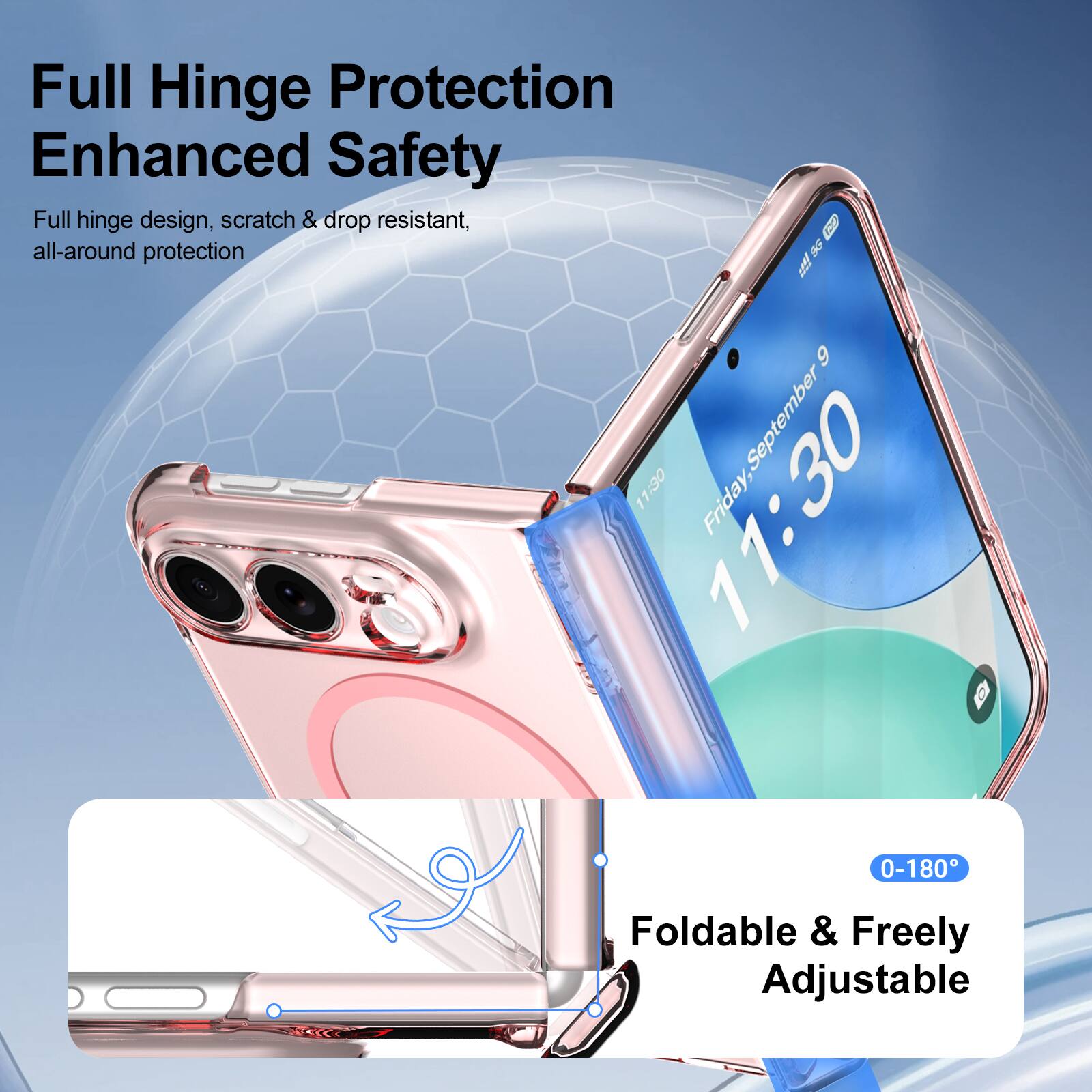 Full Hinge Protection Enhanced Safety  
Full hinge design, scratch & drop resistant, all-around protection  

5G  
9  
11:30  
Friday, September 9  

0-180°  
Foldable & Freely Adjustable