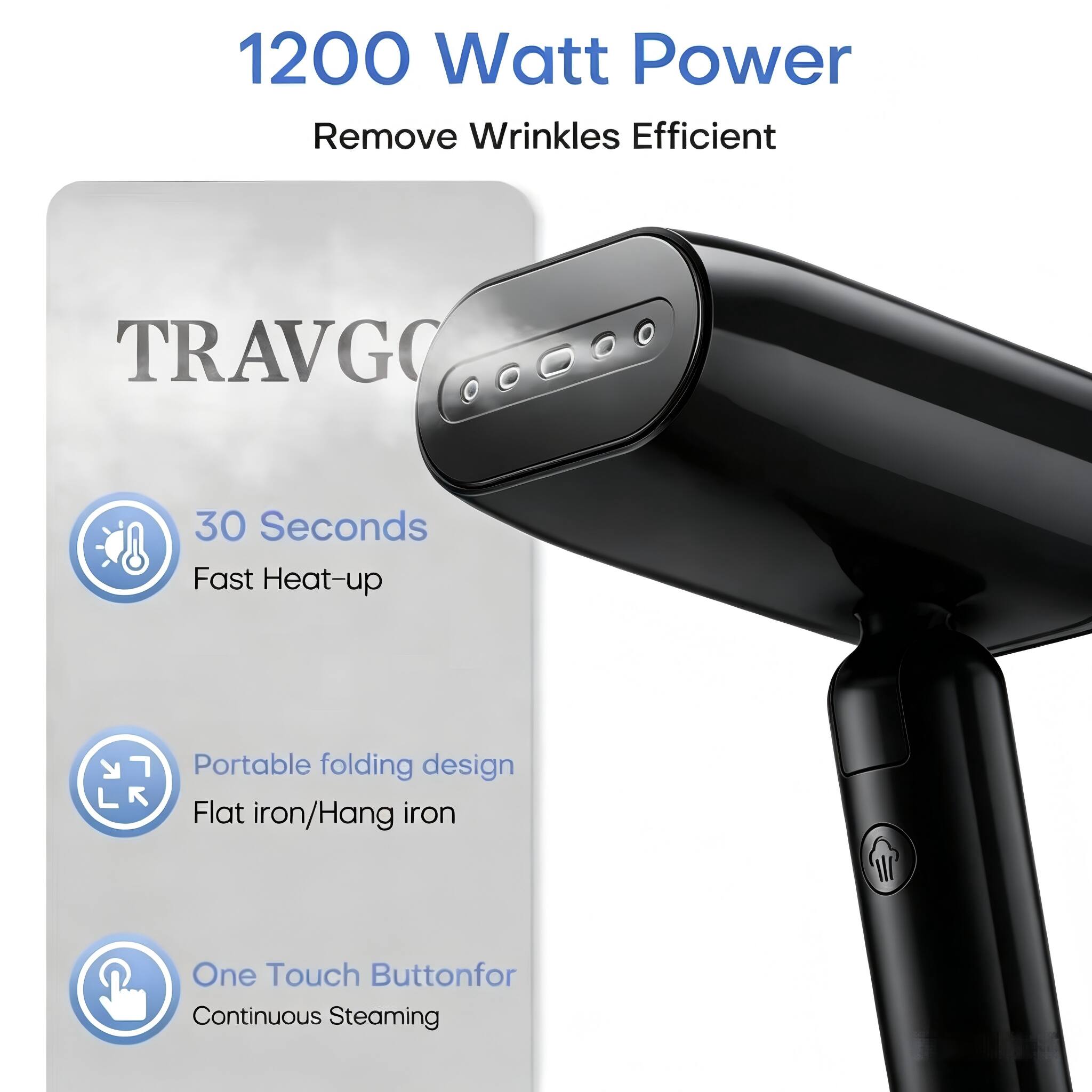 1200 Watt Power  
Remove Wrinkles Efficient  

TRAVGO  

30 Seconds  
Fast Heat-up  

Portable folding design  
Flat iron/Hang iron  

One Touch Button for Continuous Steaming