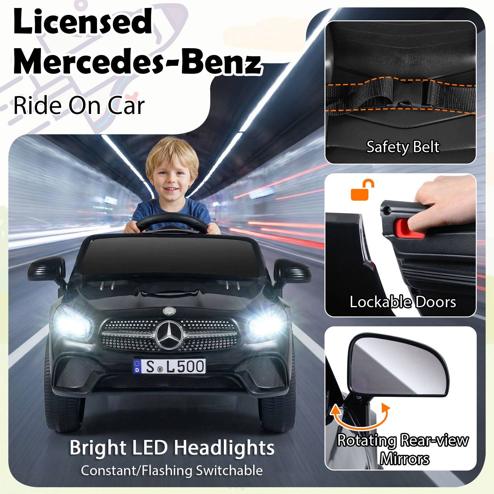 Licensed Mercedes-Benz Ride On Car  
Safety Belt  
Lockable Doors  
Bright LED Headlights (Constant/Flashing Switchable)  
Rotating Rear-view Mirrors