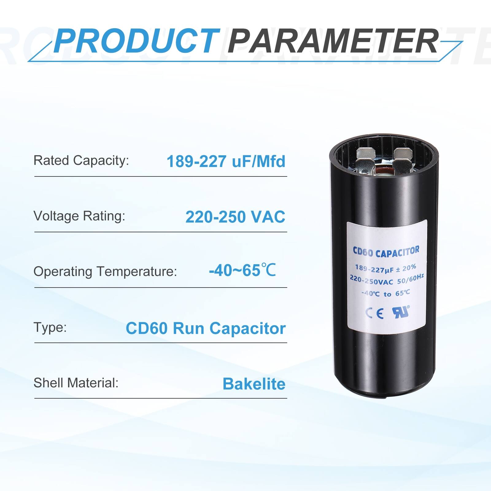 **PRODUCT PARAMETER**

- **Rated Capacity:** 189-227 µF/Mfd
- **Voltage Rating:** 220-250 VAC
- **Operating Temperature:** -40~65°C
- **Type:** CD60 Run Capacitor
- **Shell Material:** Bakelite

**CD60 CAPACITOR**

- **Rated Capacity:** 189-227 µF ± 20%
- **Voltage Rating:** 220-250 VAC
- **Frequency:** 50/60 Hz
- **Operating Temperature:** -40°C to 65°C
- **Material:** Bakelite