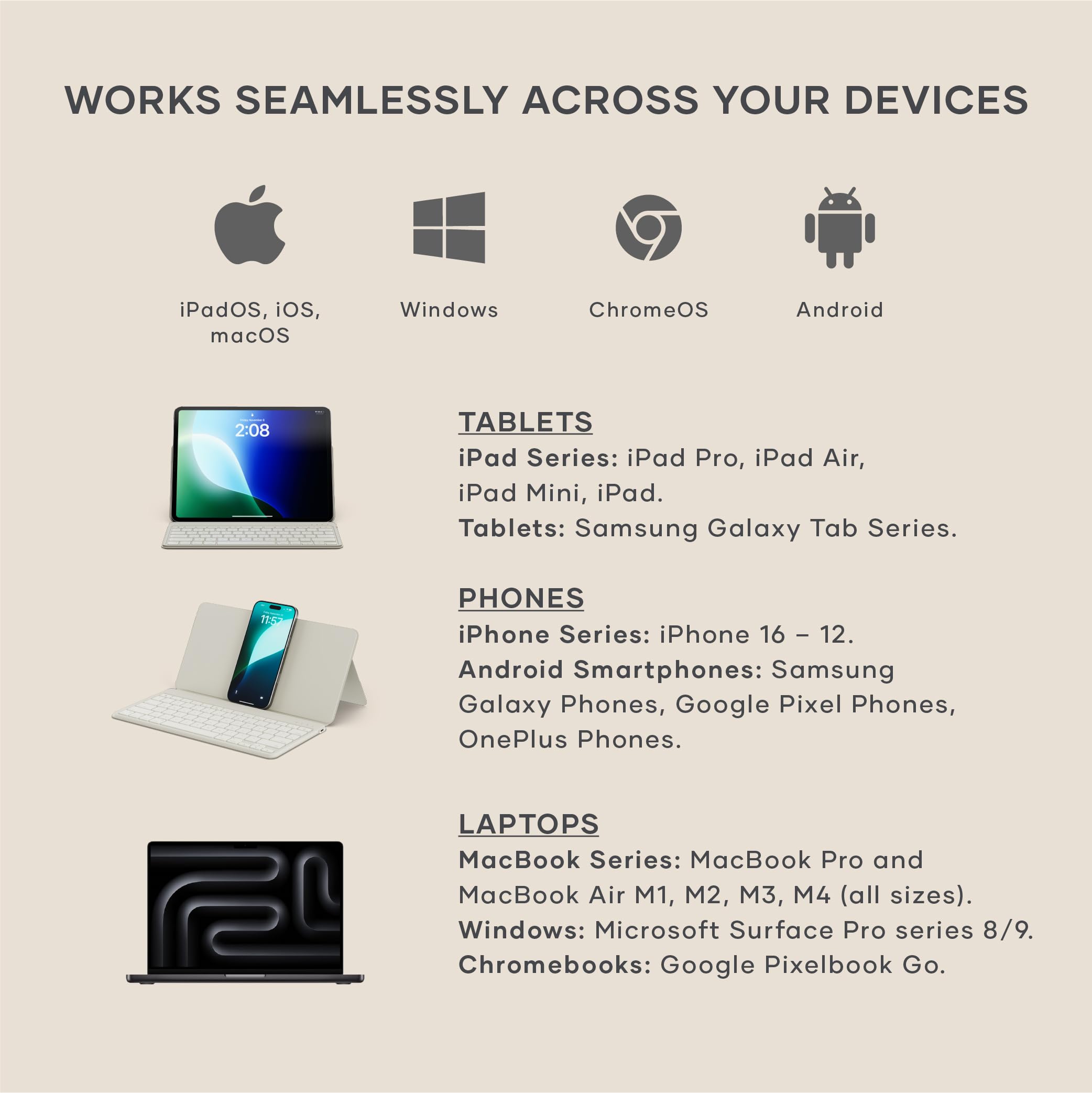 WORKS SEAMLESSLY ACROSS YOUR DEVICES

iPadOS, iOS, macOS

Windows

ChromeOS

Android

TABLETS

iPad Series: iPad Pro, iPad Air, iPad Mini, iPad.

Tablets: Samsung Galaxy Tab Series.

PHONES

iPhone Series: iPhone 16 - 12.

Android Smartphones: Samsung Galaxy Phones, Google Pixel Phones, OnePlus Phones.

LAPTOPS

MacBook Series: MacBook Pro and MacBook Air M1, M2, M3, M4 (all sizes).

Windows: Microsoft Surface Pro series 8/9.

Chromebooks: Google Pixelbook Go.